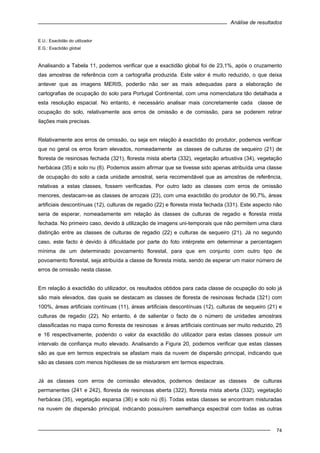 Análise de resultados
74
E.U.: Exactidão do utilizador
E.G.: Exactidão global
Analisando a Tabela 11, podemos verificar que a exactidão global foi de 23,1%, após o cruzamento
das amostras de referência com a cartografia produzida. Este valor é muito reduzido, o que deixa
antever que as imagens MERIS, poderão não ser as mais adequadas para a elaboração de
cartografias de ocupação do solo para Portugal Continental, com uma nomenclatura tão detalhada a
esta resolução espacial. No entanto, é necessário analisar mais concretamente cada classe de
ocupação do solo, relativamente aos erros de omissão e de comissão, para se poderem retirar
ilações mais precisas.
Relativamente aos erros de omissão, ou seja em relação à exactidão do produtor, podemos verificar
que no geral os erros foram elevados, nomeadamente as classes de culturas de sequeiro (21) de
floresta de resinosas fechada (321), floresta mista aberta (332), vegetação arbustiva (34), vegetação
herbácea (35) e solo nu (6). Podemos assim afirmar que se tivesse sido apenas atribuída uma classe
de ocupação do solo a cada unidade amostral, seria recomendável que as amostras de referência,
relativas a estas classes, fossem verificadas. Por outro lado as classes com erros de omissão
menores, destacam-se as classes de arrozais (23), com uma exactidão do produtor de 90,7%, áreas
artificiais descontínuas (12), culturas de regadio (22) e floresta mista fechada (331). Este aspecto não
seria de esperar, nomeadamente em relação às classes de culturas de regadio e floresta mista
fechada. No primeiro caso, devido à utilização de imagens uni-temporais que não permitem uma clara
distinção entre as classes de culturas de regadio (22) e culturas de sequeiro (21). Já no segundo
caso, este facto é devido à dificuldade por parte do foto intérprete em determinar a percentagem
mínima de um determinado povoamento florestal, para que em conjunto com outro tipo de
povoamento florestal, seja atribuída a classe de floresta mista, sendo de esperar um maior número de
erros de omissão nesta classe.
Em relação à exactidão do utilizador, os resultados obtidos para cada classe de ocupação do solo já
são mais elevados, das quais se destacam as classes de floresta de resinosas fechada (321) com
100%, áreas artificiais contínuas (11), áreas artificiais descontínuas (12), culturas de sequeiro (21) e
culturas de regadio (22). No entanto, é de salientar o facto de o número de unidades amostrais
classificadas no mapa como floresta de resinosas e áreas artificiais contínuas ser muito reduzido, 25
e 16 respectivamente, podendo o valor da exactidão do utilizador para estas classes possuir um
intervalo de confiança muito elevado. Analisando a Figura 20, podemos verificar que estas classes
são as que em termos espectrais se afastam mais da nuvem de dispersão principal, indicando que
são as classes com menos hipóteses de se misturarem em termos espectrais.
Já as classes com erros de comissão elevados, podemos destacar as classes de culturas
permanentes (241 e 242), floresta de resinosas aberta (322), floresta mista aberta (332), vegetação
herbácea (35), vegetação esparsa (36) e solo nú (6). Todas estas classes se encontram misturadas
na nuvem de dispersão principal, indicando possuírem semelhança espectral com todas as outras
 