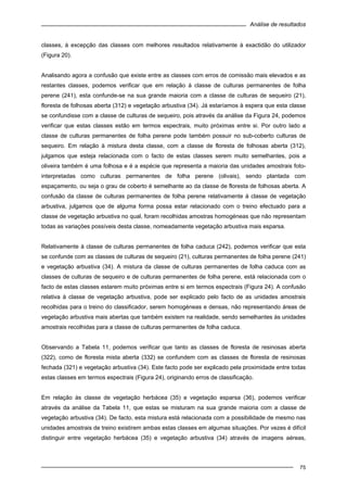 Análise de resultados
75
classes, à excepção das classes com melhores resultados relativamente à exactidão do utilizador
(Figura 20).
Analisando agora a confusão que existe entre as classes com erros de comissão mais elevados e as
restantes classes, podemos verificar que em relação à classe de culturas permanentes de folha
perene (241), esta confunde-se na sua grande maioria com a classe de culturas de sequeiro (21),
floresta de folhosas aberta (312) e vegetação arbustiva (34). Já estaríamos à espera que esta classe
se confundisse com a classe de culturas de sequeiro, pois através da análise da Figura 24, podemos
verificar que estas classes estão em termos espectrais, muito próximas entre si. Por outro lado a
classe de culturas permanentes de folha perene pode também possuir no sub-coberto culturas de
sequeiro. Em relação à mistura desta classe, com a classe de floresta de folhosas aberta (312),
julgamos que esteja relacionada com o facto de estas classes serem muito semelhantes, pois a
oliveira também é uma folhosa e é a espécie que representa a maioria das unidades amostrais foto-
interpretadas como culturas permanentes de folha perene (olivais), sendo plantada com
espaçamento, ou seja o grau de coberto é semelhante ao da classe de floresta de folhosas aberta. A
confusão da classe de culturas permanentes de folha perene relativamente à classe de vegetação
arbustiva, julgamos que de alguma forma possa estar relacionado com o treino efectuado para a
classe de vegetação arbustiva no qual, foram recolhidas amostras homogéneas que não representam
todas as variações possíveis desta classe, nomeadamente vegetação arbustiva mais esparsa.
Relativamente à classe de culturas permanentes de folha caduca (242), podemos verificar que esta
se confunde com as classes de culturas de sequeiro (21), culturas permanentes de folha perene (241)
e vegetação arbustiva (34). A mistura da classe de culturas permanentes de folha caduca com as
classes de culturas de sequeiro e de culturas permanentes de folha perene, está relacionada com o
facto de estas classes estarem muito próximas entre si em termos espectrais (Figura 24). A confusão
relativa à classe de vegetação arbustiva, pode ser explicado pelo facto de as unidades amostrais
recolhidas para o treino do classificador, serem homogéneas e densas, não representando áreas de
vegetação arbustiva mais abertas que também existem na realidade, sendo semelhantes às unidades
amostrais recolhidas para a classe de culturas permanentes de folha caduca.
Observando a Tabela 11, podemos verificar que tanto as classes de floresta de resinosas aberta
(322), como de floresta mista aberta (332) se confundem com as classes de floresta de resinosas
fechada (321) e vegetação arbustiva (34). Este facto pode ser explicado pela proximidade entre todas
estas classes em termos espectrais (Figura 24), originando erros de classificação.
Em relação às classe de vegetação herbácea (35) e vegetação esparsa (36), podemos verificar
através da análise da Tabela 11, que estas se misturam na sua grande maioria com a classe de
vegetação arbustiva (34). De facto, esta mistura está relacionada com a possibilidade de mesmo nas
unidades amostrais de treino existirem ambas estas classes em algumas situações. Por vezes é difícil
distinguir entre vegetação herbácea (35) e vegetação arbustiva (34) através de imagens aéreas,
 