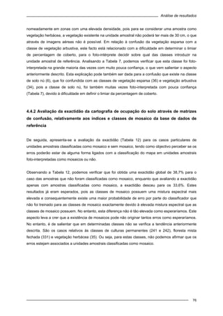 Análise de resultados
76
nomeadamente em zonas com uma elevada densidade, pois para se considerar uma amostra como
vegetação herbácea, a vegetação existente na unidade amostral não poderá ter mais de 30 cm, o que
através de imagens aéreas não é possível. Em relação à confusão da vegetação esparsa com a
classe de vegetação arbustiva, este facto está relacionado com a dificuldade em determinar o limiar
de percentagem de coberto, para o foto-intérprete decidir sobre qual das classes introduzir na
unidade amostral de referência. Analisando a Tabela 7, podemos verificar que esta classe foi foto-
interpretada na grande maioria das vezes com muito pouca confiança, o que vem salientar o aspecto
anteriormente descrito. Esta explicação pode também ser dada para a confusão que existe na classe
de solo nú (6), que foi confundida com as classes de vegetação esparsa (36) e vegetação arbustiva
(34), pois a classe de solo nú, foi também muitas vezes foto-interpretada com pouca confiança
(Tabela 7), devido à dificuldade em definir o limiar da percentagem de coberto.
4.4.2 Avaliação da exactidão da cartografia de ocupação do solo através de matrizes
de confusão, relativamente aos índices e classes de mosaico da base de dados de
referência
De seguida, apresenta-se a avaliação da exactidão (Tabela 12) para os casos particulares de
unidades amostrais classificadas como mosaico e sem mosaico, tendo como objectivo perceber se os
erros poderão estar de alguma forma ligados com a classificação do mapa em unidades amostrais
foto-interpretadas como mosaicos ou não.
Observando a Tabela 12, podemos verificar que foi obtida uma exactidão global de 38,7% para o
caso das amostras que não foram classificadas como mosaico, enquanto que avaliando a exactidão
apenas com amostras classificadas como mosaico, a exactidão desceu para os 33,6%. Estes
resultados já eram esperados, pois as classes de mosaico possuem uma mistura espectral mais
elevada e consequentemente existe uma maior probabilidade de erro por parte do classificador que
não foi treinado para as classes de mosaico exactamente devido à elevada mistura espectral que as
classes de mosaico possuem. No entanto, esta diferença não é tão elevada como esperaríamos. Este
aspecto leva a crer que a existência de mosaicos pode não originar tantos erros como esperaríamos.
No entanto, é de salientar que em determinadas classes não se verifica a tendência anteriormente
descrita. São os casos relativos às classes de culturas permanentes (241 e 242), floresta mista
fechada (331) e vegetação herbácea (35). Ou seja, para estas classes, não podemos afirmar que os
erros estejam associados a unidades amostrais classificadas como mosaico.
 