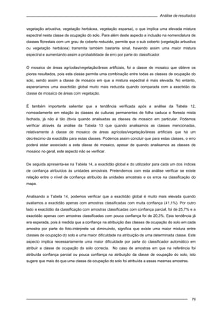 Análise de resultados
79
vegetação arbustiva, vegetação herbácea, vegetação esparsa), o que implica uma elevada mistura
espectral nesta classe de ocupação do solo. Para além deste aspecto a inclusão na nomenclatura de
classes florestais com um grau de coberto reduzido, permite que o sub coberto (vegetação arbustiva
ou vegetação herbácea) transmita também bastante sinal, havendo assim uma maior mistura
espectral e aumentando assim a probabilidade de erro por parte do classificador.
O mosaico de áreas agrícolas/vegetação/áreas artificiais, foi a classe de mosaico que obteve os
piores resultados, pois esta classe permite uma combinação entre todas as classes de ocupação do
solo, sendo assim a classe de mosaico em que a mistura espectral é mais elevada. No entanto,
esperaríamos uma exactidão global muito mais reduzida quando comparada com a exactidão da
classe de mosaico de áreas com vegetação.
É também importante salientar que a tendência verificada após a análise da Tabela 12,
nomeadamente em relação às classes de culturas permanentes de folha caduca e floresta mista
fechada, já não é tão óbvia quando analisadas as classes de mosaico em particular. Podemos
verificar através da análise da Tabela 13 que quando analisamos as classes mencionadas,
relativamente à classe de mosaico de áreas agrícolas/vegetação/áreas artificiais que há um
decréscimo da exactidão para estas classes. Podemos assim concluir que para estas classes, o erro
poderá estar associado a esta classe de mosaico, apesar de quando analisamos as classes de
mosaico no geral, este aspecto não se verificar.
De seguida apresenta-se na Tabela 14, a exactidão global e do utilizador para cada um dos índices
de confiança atribuídos às unidades amostrais. Pretendemos com esta análise verificar se existe
relação entre o nível de confiança atribuído às unidades amostrais e os erros na classificação do
mapa.
Analisando a Tabela 14, podemos verificar que a exactidão global é muito mais elevada quando
avaliamos a exactidão apenas com amostras classificadas com muita confiança (41,1%). Por outro
lado a exactidão da classificação com amostras classificadas com confiança parcial, foi de 25,7% e a
exactidão apenas com amostras classificadas com pouca confiança foi de 20,3%. Esta tendência já
era esperada, pois à medida que a confiança na atribuição das classes de ocupação do solo em cada
amostra por parte do foto-intérprete vai diminuindo, significa que existe uma maior mistura entre
classes de ocupação do solo e uma maior dificuldade na atribuição de uma determinada classe. Este
aspecto implica necessariamente uma maior dificuldade por parte do classificador automático em
atribuir a classe de ocupação do solo correcta. No caso de amostras em que na referência foi
atribuída confiança parcial ou pouca confiança na atribuição da classe de ocupação do solo, isto
sugere que mais do que uma classe de ocupação do solo foi atribuída a essas mesmas amostras.
 