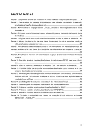 IX
ÍNDICE DE TABELAS
Tabela 1. Comprimento de onda das 15 bandas do sensor MERIS e suas principais utilizações......... 7
Tabela 2. Características dos métodos de amostragem mais utilizados na avaliação da exactidão
temática de cartografias de ocupação do solo............................................................................. 20
Tabela 3. Nomenclatura de ocupação do solo LANDEO, utilizada na classificação da base de dados
de referência................................................................................................................................. 39
Tabela 4. Principais características das imagens aéreas utilizadas na elaboração da base de dados
de referência................................................................................................................................. 40
Tabela 5. Códigos e índices atribuídos a cada unidade amostral da base de dados de referência. ... 40
Tabela 6. Número de observações da cada classe de ocupação do solo e respectiva frequência
relativa na base de dados de referência. ..................................................................................... 51
Tabela 7. Frequência de cada classe de ocupação de solo relativamente aos índices de confiança. 53
Tabela 8. Frequência de cada classe de ocupação de solo relativamente aos índices de localização.
...................................................................................................................................................... 56
Tabela 9. Frequência de mosaicos em cada classe de ocupação do solo relativamente às classes de
mosaico......................................................................................................................................... 59
Tabela 10. Exactidão global da classificação efectuada de cada imagem MERIS para cada mês do
ano................................................................................................................................................ 60
Tabela 11. Matriz de confusão (Classificação do mapa VS CMP 1 das amostras de referência). ...... 73
Tabela 12. Exactidão global da cartografia sem amostras classificadas como mosaicos e só com
amostras classificadas como mosaicos. ...................................................................................... 77
Tabela 13. Exactidão global da cartografia sem amostras classificadas como mosaico, como mosaico
de áreas agrícolas, como mosaico de vegetação e como mosaico de áreas agrícolas/áreas de
vegetação/áreas artificiais. ........................................................................................................... 78
Tabela 14. Exactidão global da cartografia para cada um dos índices de confiança........................... 80
Tabela 15. Exactidão global da cartografia para cada um dos índices de localização. ....................... 81
Tabela 16. Análise da exactidão temática utilizando as funções MAX e RIGHT................................. 83
Tabela 17. Análise da exactidão temática utilizando a função DIFFERENCE. .................................... 85
Tabela 18. Análise da exactidão temática utilizando a função MEMBERSHIP.................................... 87
Tabela 19. Confusão e ambiguidade das classes de ocupação do solo utilizando as funções
CONFUSION e AMBIGUITY. ....................................................................................................... 89
 