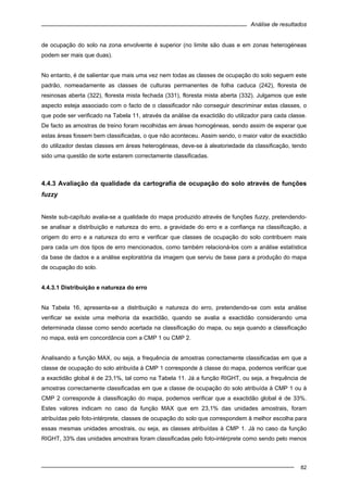 Análise de resultados
82
de ocupação do solo na zona envolvente é superior (no limite são duas e em zonas heterogéneas
podem ser mais que duas).
No entanto, é de salientar que mais uma vez nem todas as classes de ocupação do solo seguem este
padrão, nomeadamente as classes de culturas permanentes de folha caduca (242), floresta de
resinosas aberta (322), floresta mista fechada (331), floresta mista aberta (332). Julgamos que este
aspecto esteja associado com o facto de o classificador não conseguir descriminar estas classes, o
que pode ser verificado na Tabela 11, através da análise da exactidão do utilizador para cada classe.
De facto as amostras de treino foram recolhidas em áreas homogéneas, sendo assim de esperar que
estas áreas fossem bem classificadas, o que não aconteceu. Assim sendo, o maior valor de exactidão
do utilizador destas classes em áreas heterogéneas, deve-se à aleatoriedade da classificação, tendo
sido uma questão de sorte estarem correctamente classificadas.
4.4.3 Avaliação da qualidade da cartografia de ocupação do solo através de funções
fuzzy
Neste sub-capítulo avalia-se a qualidade do mapa produzido através de funções fuzzy, pretendendo-
se analisar a distribuição e natureza do erro, a gravidade do erro e a confiança na classificação, a
origem do erro e a natureza do erro e verificar que classes de ocupação do solo contribuem mais
para cada um dos tipos de erro mencionados, como também relacioná-los com a análise estatística
da base de dados e a análise exploratória da imagem que serviu de base para a produção do mapa
de ocupação do solo.
4.4.3.1 Distribuição e natureza do erro
Na Tabela 16, apresenta-se a distribuição e natureza do erro, pretendendo-se com esta análise
verificar se existe uma melhoria da exactidão, quando se avalia a exactidão considerando uma
determinada classe como sendo acertada na classificação do mapa, ou seja quando a classificação
no mapa, está em concordância com a CMP 1 ou CMP 2.
Analisando a função MAX, ou seja, a frequência de amostras correctamente classificadas em que a
classe de ocupação do solo atribuída à CMP 1 corresponde à classe do mapa, podemos verificar que
a exactidão global é de 23,1%, tal como na Tabela 11. Já a função RIGHT, ou seja, a frequência de
amostras correctamente classificadas em que a classe de ocupação do solo atribuída à CMP 1 ou à
CMP 2 corresponde à classificação do mapa, podemos verificar que a exactidão global é de 33%.
Estes valores indicam no caso da função MAX que em 23,1% das unidades amostrais, foram
atribuídas pelo foto-intérprete, classes de ocupação do solo que correspondem à melhor escolha para
essas mesmas unidades amostrais, ou seja, as classes atribuídas à CMP 1. Já no caso da função
RIGHT, 33% das unidades amostrais foram classificadas pelo foto-intérprete como sendo pelo menos
 