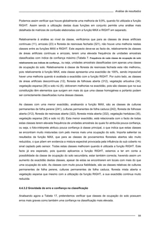 Análise de resultados
84
Podemos assim verificar que houve globalmente uma melhoria de 9,9%, quando foi utilizada a função
RIGHT. Assim sendo a utilização destas duas funções em conjunto permite uma análise mais
detalhada de matrizes de confusão elaboradas com a função MAX e RIGHT em separado.
Relativamente à análise ao nível da classe, verificámos que para as classes de áreas artificiais
contínuas (11), arrozais (23) e floresta de resinosas fechada (321), não houve uma melhoria nestas
classes entre as funções MAX e RIGHT. Este aspecto deve-se ao facto de, relativamente às classes
de áreas artificiais contínuas e arrozais, terem uma elevada frequência de unidades amostrais
classificadas com índice de confiança máximo (Tabela 7. Frequência de cada classe de ocupação de solo
relativamente aos índices de confiança., ou seja, unidades amostrais classificadas com apenas uma classe
de ocupação do solo. Relativamente à classe de floresta de resinosas fechada esta não melhorou,
pois relativamente à função MAX, esta classe apresenta uma exactidão de 100%, sendo impossível
haver uma melhoria quando é avaliada a exactidão com a função RIGHT. Por outro lado, as classes
de áreas artificiais descontínuas (12), floresta de folhosas aberta (312), vegetação arbustiva (34),
vegetação esparsa (36) e solo nú (6), obtiveram melhorias na exactidão, pois são classes que na sua
constituição têm elementos que surgem em mais do que uma classe homogénea e portanto podem
ser correctamente classificadas numa dessas classes.
As classes com uma menor exactidão, analisando a função MAX, são as classes de culturas
permanentes de folha perene (241), culturas permanentes de folha caduca (242), floresta de folhosas
aberta (312), floresta de resinosas aberta (322), floresta mista aberta (332), vegetação herbácea (35),
vegetação esparsa (36) e solo nú (6). Esta menor exactidão, está relacionada com o facto de todas
estas classes terem elevada frequência de unidades amostrais às quais foi atribuída pouca confiança,
ou seja, o foto-intérprete atribuiu pouca confiança à classe principal, o que indica que estas classes
se encontram muito misturadas com pelo menos mais uma ocupação do solo. Importa salientar os
resultados da função MAX, que para as classes de povoamentos florestais abertos são muito
reduzidos, o que põem em evidencia a mistura espectral provocada pela influência do sub coberto no
sinal captado pelo sensor. Todas estas classes melhoram quando é utilizada a função RIGHT. Este
facto já era esperado, pois quando aplicamos a função RIGHT, estamos a ter em conta a
possibilidade da classe de ocupação do solo secundária, estar também correcta, havendo assim um
aumento da exactidão destas classes, apesar de estas se encontrarem em locais com mais do que
uma ocupação do solo. As classes com muito pouca fiabilidade, são as classes relativas de culturas
permanentes de folha perene, culturas permanentes de folha caduca, floresta mista aberta e
vegetação esparsa que mesmo com a utilização da função RIGHT, a sua exactidão continua muito
reduzida.
4.4.3.2 Gravidade do erro e confiança na classificação
Analisando agora a Tabela 17, pretendemos verificar que classes de ocupação do solo possuem
erros mais graves como também uma confiança na classificação mais elevada.
 
