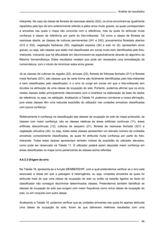 Análise de resultados
86
intérprete. No caso da classe de floresta de resinosas aberta (322), os erros encontram-se igualmente
repartidos pelo tipo de erro anteriormente referido e pelos erros muito graves, os quais correspondem
a amostras nas quais o mapa não concorda com a referência, mas às quais foi atribuída muita
confiança à classe da referência por parte do foto-intérprete. Tal como a classe de floresta de
resinosas aberta, as classes de culturas permanentes (241 e 242), povoamentos florestais abertos
(312 e 332), vegetação herbácea (35), vegetação esparsa (36) e solo nú (6), apresentam erros
graves, ou seja, são classes que estão mal classificadas em zonas muito bem identificadas pelo foto-
intérprete, indicando que há dificuldade em discriminarem-se espectralmente através do algoritmo da
Máxima Verosimilhança. Estes resultados revelam que pode ser necessária uma remodelação da
nomenclatura, com o intuito de minimizar estes erros graves.
Já as classes de culturas de regadio (22), arrozais (23), floresta de folhosas fechada (311) e floresta
mista fechada (331), são classes que de certa forma são facilmente identificadas pelo foto-intérprete
e bem classificadas pelo classificador, e o erro só surge em zonas em que o foto-intérprete tem
dúvidas na atribuição de uma classe de ocupação do solo. Portanto, podemos afirmar que os erros
nestas classes estão principalmente relacionados com a incerteza na elaboração da base de dados
de referência, ou seja, na validação. Analisando a Tabela 14, podemos corroborar a nossa afirmação,
pois estas classes têm uma reduzida exactidão do utilizador nas unidades amostrais classificadas
com pouca confiança.
Relativamente à confiança na classificação das classes de ocupação do solo do mapa produzido, as
classes com maior confiança, são as classes relativas às áreas artificiais contínuas (11), áreas
artificiais descontínuas (12), culturas de sequeiro (21), floresta de resinosas fechada (321) e
vegetação arbustiva (34), ou seja, todas estas classes apresentam um elevado número de unidades
amostrais correctamente classificadas, às quais foi atribuída muita confiança por parte do foto-
intérprete. Todas estas classes apresentam também índices de exactidão do utilizador elevados,
como pode ser observado na Tabela 11. O utilizador poderá assim depositar maior confiança em
áreas classificadas no mapa como pertencendo às classes acima referidas.
4.4.3.3 Origem do erro
Na Tabela 18, apresenta-se a função MEMBERSHIP, com a qual pretendemos verificar se o erro está
associado a áreas em que a paisagem é heterogénea, ou seja, unidades amostrais às quais foi
atribuída mais do que uma classe de ocupação do solo ou então se estarão ligados ao facto do
classificador não conseguir discriminar determinadas classes. Pretendemos também identificar as
classes de ocupação do solo que surgem com maior frequência como única classe de ocupação do
solo, ou em conjunto com outra classe.
Analisando a Tabela 18, podemos verificar que as unidades amostrais nas quais foi apenas atribuída
uma classe de ocupação do solo, foram as que obtiveram melhores resultados com uma
 