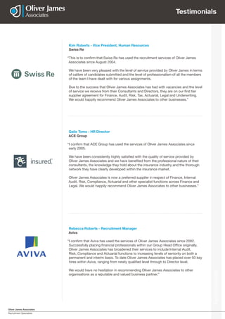 Oliver James Associates
Recruitment Specialists
Testimonials
Kim Roberts - Vice President, Human Resources
Swiss Re
“This is to confirm that Swiss Re has used the recruitment services of Oliver James
Associates since August 2004.
We have been very pleased with the level of service provided by Oliver James in terms
of calibre of candidates submitted and the level of professionalism of all the members
of the team I have dealt with for various assignments.
Due to the success that Oliver James Associates has had with vacancies and the level
of service we receive from their Consultants and Directors, they are on our first tier
supplier agreement for Finance, Audit, Risk, Tax, Actuarial, Legal and Underwriting.
We would happily recommend Oliver James Associates to other businesses.”
Gaile Toms - HR Director
ACE Group
“I confirm that ACE Group has used the services of Oliver James Associates since
early 2005.
We have been consistently highly satisfied with the quality of service provided by
Oliver James Associates and we have benefited from the professional nature of their
consultants, the knowledge they hold about the insurance industry and the thorough
network they have clearly developed within the insurance market.
Oliver James Associates is now a preferred supplier in respect of Finance, Internal
Audit, Risk, Compliance, Actuarial and other specialist functions across Finance and
Legal. We would happily recommend Oliver James Associates to other businesses.”
Rebecca Roberts - Recruitment Manager
Aviva
“I confirm that Aviva has used the services of Oliver James Associates since 2002.
Successfully placing financial professionals within our Group Head Office originally,
Oliver James Associates has broadened their services to include Internal Audit,
Risk, Compliance and Actuarial functions to increasing levels of seniority on both a
permanent and interim basis. To date Oliver James Associates has placed over 50 key
hires within Aviva, ranging from newly qualified level through to Director level.
We would have no hesitation in recommending Oliver James Associates to other
organisations as a reputable and valued business partner.”
Testimonials
 