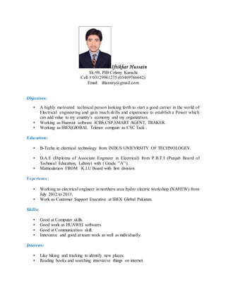 Iftikhar Hussain
Sk-98, PIB Colony Karachi
Cell # 03129961275 (03469766642)
Email: iftiamiry@gmail.com
Objectives:
• A highly motivated technical person looking forth to start a good carrier in the world of
Electrical engineering and gain much skills and experience to establish a Power which
can add value to my country’s economy and my organization.
• Working as Huawaii software ICBS,CSP,SMART AGENT, TRAKER.
• Working as IBEX|GlOBAL Telenor compain as CSC Tack .
Education:
• B-Techa in electrical technology from INDUS UNIEVRSITY OF TECHNOLOGEY.
.
• D.A.E (Diploma of Associate Engineer in Electrical) from P.B.T.I (Punjab Board of
Technical Education, Lahore) with ( Grade ’’A’’).
• Matriculation FROM K.I.U Board with first division
Experience:
• Working as electrical engineer in northern area hydro electric workshop (NAHEW) from
July 2012 to 2013.
• Work as Customer Support Executive at IBEX Global Pakistan.
Skills:
• Good at Computer skills.
• Good work as HUAWEI softwares
• Good at Communication skill.
• Innovative and good at team work as well as individually.
Interests:
• Like hiking and tracking to identify new places.
• Reading books and searching innovative things on internet.
 