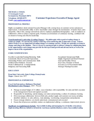 MICHAEL J.VOGEL
1 Crownsgate Court
Germantown, Maryland 20874
Telephone: 443.801.0375 Customer Experience Executive/Change Agent
Email: emcvogel@comcast.net
PROFESSIONAL PROFILE
Highly accomplished, detail oriented Executive/Manager with a strong focus on customer service and process
improvement; A demonstrable ability to drive shareholder values through the maximization of market share,sales
and profits; Able to hire, manage and motivate diverse employee populations/demographics, with an emphasis on
collaborative effort to achieve corporate goals; Promotes an environment of continuous learning, combined with
an element of strong and effective leadership
Transformational Leadership: (Leading Change) – My philosophy with regard to leading change is
relatively simple. It’s not merely a matter ofhaving vision and being able to plan and execute. A factor
which I believe is very important in leading change is to manage anxiety. People are naturally resistant to
change and cling to the familiar. There is an art to causing people to embrace change by enlightening them
to the opportunities such change may provide for their personal growth and advancement,as well as the
improvement ofthe organization.
CORE COMPETENCIES
Excellent Leadership/Training/Mentoring Skills Exceptional Interpersonal Skills
Consistently Meets or Exceeds Expectations Highly Organized and Detail Oriented
Outstanding Written and Communication Skills Goal and Deadline Driven
Problem Solver/Solutions Focused Pays Close Attention to Detail
Works Collaboratively or Independently Executive Level Presentation Skills
Budgetary and Forecasting Skills Strategic Planning/Execution
EDUCATION
Penn State University, State College, Pennsylvania
Major: Liberal Arts: 1977
PROFESSIONAL EXPERIENCE
Coca Cola Enterprises, Baltimore Maryland
Distribution Center Manager: 2010 – Present
 Manage an annual budget of 21 million cases of product, with responsibility for sales and field execution
in the management of local and regional accounts
 Responsible for identifying and developing core talent and promoting a culture of continuous learning
 Drive/encourage collaboration between field sales, product supply and customer care teams,including
identified initiatives in sales,delivery, route planning, warehousing, transportation and production
 Ensure strategic initiatives are clearly understood, communicated and executed
 Ensure that all processes and daily routines are implemented utilizing a continuous improvement process
Significant Accomplishments Include: Successfully leading and managing two (2) facility relocations;
Implementing efficiency initiatives in both the warehouse and distribution centers;Successfully leading
 