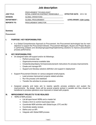 Job description
JOB TITLE:
PROCUREMENT TECHNOLOGIST
INTIIAL 6 MONTHS CONTRACT RENEWABLE EFFECTIVE DATE: 2014 / 06
DIVISION: GLOBAL OPERATIONS
DEPARTMENT : GLOBAL PROCUREMENT LEVEL/GRADE: 3 (Sri Lanka)
REPORTS TO: PROCUREMENT DIRECTOR
Summary
Procurement
I. PURPOSE / KEY RESPONSIBILITIES
• In a Global Comprehensive Approach to Procurement, the Procurement technologist has for main
objective to support the Procurement Director, Procurement Managers, Buyers and Project Buyers
in performing analysis and developing/supporting/implementing solutions to improve procurement
process performance.
II. KEY RESPONSIBILITIES
• On assigned tasks will support and/or do followings;
o Perform process map
o Organize/summarize available data
o Create/develop/deploy forms/procedures/work instructions for process improvements
o Create and manage KPI
o Support and Develop solutions definition and support in deployment
• Support Procurement Director on various assigned small projects;
o Lead process improvement projects related activities
o Run the process until stabilized
o Transfer the activities to process operators
• Assigned projects and tasks aim to resolve specific process problems and sustain the
improvements. By design, there will be several projects worked in parallel and they should be
transferred to process operators once improved or closed with projects.
III. IMPROVEMENT PROJECTS TO BE REALISED
• NDRs & NDR process
• List all open/recent NDRs and a master list
• Create a form to control input/output data
• Coordinate NDR activities with Global buyer, ETC and BU
• Coordinate weekly reviews
• Define and run KPI
• Integrate with Global NDR process
1 de 2
 