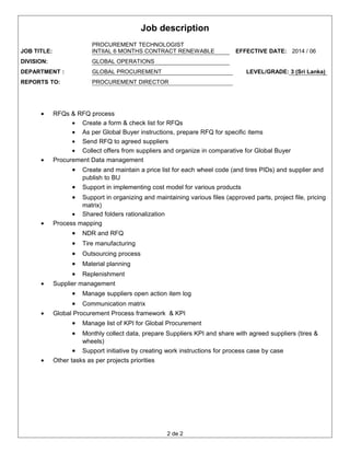 Job description
JOB TITLE:
PROCUREMENT TECHNOLOGIST
INTIIAL 6 MONTHS CONTRACT RENEWABLE EFFECTIVE DATE: 2014 / 06
DIVISION: GLOBAL OPERATIONS
DEPARTMENT : GLOBAL PROCUREMENT LEVEL/GRADE: 3 (Sri Lanka)
REPORTS TO: PROCUREMENT DIRECTOR
• RFQs & RFQ process
• Create a form & check list for RFQs
• As per Global Buyer instructions, prepare RFQ for specific items
• Send RFQ to agreed suppliers
• Collect offers from suppliers and organize in comparative for Global Buyer
• Procurement Data management
• Create and maintain a price list for each wheel code (and tires PIDs) and supplier and
publish to BU
• Support in implementing cost model for various products
• Support in organizing and maintaining various files (approved parts, project file, pricing
matrix)
• Shared folders rationalization
• Process mapping
• NDR and RFQ
• Tire manufacturing
• Outsourcing process
• Material planning
• Replenishment
• Supplier management
• Manage suppliers open action item log
• Communication matrix
• Global Procurement Process framework & KPI
• Manage list of KPI for Global Procurement
• Monthly collect data, prepare Suppliers KPI and share with agreed suppliers (tires &
wheels)
• Support initiative by creating work instructions for process case by case
• Other tasks as per projects priorities
2 de 2
 