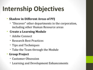 Internship Objectives
• Shadow in Different Areas of PFJ
• “Discover” other departments in the corporation,
including other Human Resource areas
• Create a Learning Module
• Adobe Connect
• Research Best Practices
• Tips and Techniques
• Take the Team through the Module
• Group Project
• Customer Obsession
• Learning and Development Enhancements
 