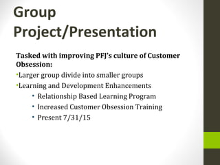 Group
Project/Presentation
Tasked with improving PFJ’s culture of Customer
Obsession:
•Larger group divide into smaller groups
•Learning and Development Enhancements
• Relationship Based Learning Program
• Increased Customer Obsession Training
• Present 7/31/15
 