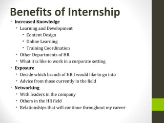 Benefits of Internship
• Increased Knowledge
• Learning and Development
• Content Design
• Online Learning
• Training Coordination
• Other Departments of HR
• What it is like to work in a corporate setting
• Exposure
• Decide which branch of HR I would like to go into
• Advice from those currently in the field
• Networking
• With leaders in the company
• Others in the HR field
• Relationships that will continue throughout my career
 