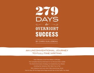 279
                 days
                   to
                 overnight
                 success
                 by chris guillebeau




 an unconventional journey
     to full-time writing

              How I Became a Full-Time Writer in 279 Days
      The Complete Revenue Estimate for my Personal Site in 2009
       The World Domination Strategy for Establishing Your Brand
              Avoiding the Vampires Who Want You to Fail
         Why Adsense (and most other Web Advertising) Sucks
How to Stay Off the Digg Home Page and Still Get All the Traffic You Need
 