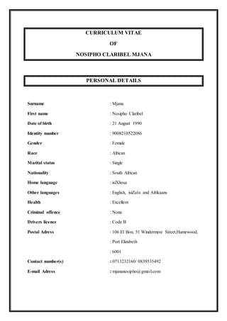 CURRICULUM VITAE
OF
NOSIPHO CLARIBEL MJANA
PERSONAL DETAILS
Surname : Mjana
First name : Nosipho Claribel
Date of birth : 21 August 1990
Identity number : 9008210522086
Gender : Female
Race : African
Marital status : Single
Nationality : South African
Home language : isiXhosa
Other languages : English, isiZulu and Afrikaans
Health : Excellent
Criminal offence : None
Drivers licence : Code B
Postal Adress : 106 El Bon, 51 Windermere Street,Humewood,
: Port Elizabeth
: 6001
Contact number(s) : 0713232160/ 0839535492
E-mail Adress : mjananosipho@gmail.com
 