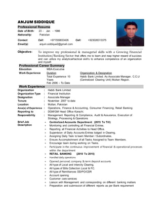 ANJUM SIDDIQUE
Professional Resume
Date of Birth: 23 - Jan - 1986
Nationality: Pakistan
Contact: Cell: +971559833426 Cell: +923026313375
Email(s): anjum.siddique2@gmail.com
Objective: To improve my professional & managerial skills with a Growing Financial
Institution/Banking Sector that offers me to learn and reap higher reward of success
and can utilize my analytical/tactical skill’s to enhance competence of an organization
and myself.
Professional Career Summary
Work Experience
Organization : Habib Bank Limited
Organization Type : Financial Institution
Designation : Associate Manager
Tenure : November 2007 to date
Location : Multan, Pakistan
Area(s) of Experience : Operations, Finance & Accounting, Consumer Financing, Retail Banking
Reporting to : DGM/GM Head Office Karachi.
Responsibility : Management Reporting & Compliance, Audit & Assurance, Execution of
Strategy, Processing & Operations
Brief Job
Description :
 Centralized Accounts Department (2015 To Till)
 Monitoring and controlling all Financial Entries.
 Reporting all Financial Activities to Head Office.
 Supervision of Daily Accounts Entries lodged in Clearing.
 Assigning Daily Task to team Member / Subordinates.
 Ensure Accomplishment of all Tasks Assigned to Team Members.
 Encourage team during working on Tasks.
 Participate in the continuous improvement of financial & operational processes
within the department
 RETAIL BANKING (2010 To 2015)
 Handled daily operations
 Opened personal, company & term deposit accounts
 All type of Local and intercity Clearing.
 All types of Bills Collection Local & FC.
 All type of Remittances DD/PO/CDR
 Account opening
 Customer care services
 Liaison with Management and corresponding on different banking matters
 Preparation and submission of different reports as per Bank requirement
Education :MBA-Executive
Work Experience :Duration Organization & Designation
Total Experience 10
Years
Feb 2006 – To Date
Habib Bank Limited. As Associate Manager, C.C.U
(Centralized Clearing Unit) Multan Region.
 