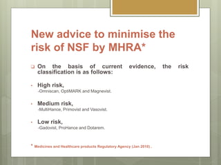 New advice to minimise the
risk of NSF by MHRA*
 On the basis of current evidence, the risk
classification is as follows:
• High risk,
-Omniscan, OptiMARK and Magnevist.
• Medium risk,
-MultiHance, Primovist and Vasovist.
• Low risk,
-Gadovist, ProHance and Dotarem.
* Medicines and Healthcare products Regulatory Agency (Jan 2010) .
 