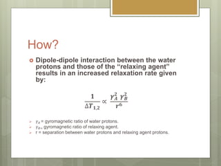 How?
 Dipole-dipole interaction between the water
protons and those of the “relaxing agent”
results in an increased relaxation rate given
by:
𝟏
∆𝑻 𝟏,𝟐
∝
𝜸 𝑨
𝟐
𝜸 𝑩
𝟐
𝒓 𝟔
 𝛾 𝐴 = gyromagnetic ratio of water protons.
 𝛾 𝐵= gyromagnetic ratio of relaxing agent.
 r = separation between water protons and relaxing agent protons.
 