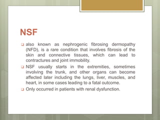 NSF
 also known as nephrogenic fibrosing dermopathy
(NFD), is a rare condition that involves fibrosis of the
skin and connective tissues, which can lead to
contractures and joint immobility.
 NSF usually starts in the extremities, sometimes
involving the trunk, and other organs can become
affected later including the lungs, liver, muscles, and
heart, in some cases leading to a fatal outcome.
 Only occurred in patients with renal dysfunction.
 