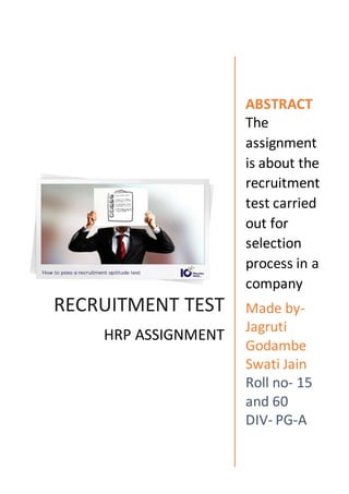 RECRUITMENT TEST
HRP ASSIGNMENT
ABSTRACT
The
assignment
is about the
recruitment
test carried
out for
selection
process in a
company
Made by-
Jagruti
Godambe
Swati Jain
Roll no- 15
and 60
DIV- PG-A
 