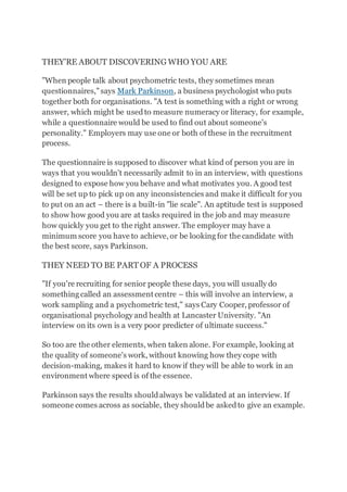 THEY'RE ABOUT DISCOVERING WHO YOU ARE
"When people talk about psychometric tests, they sometimes mean
questionnaires,"says Mark Parkinson, a business psychologist who puts
together both for organisations. "A test is something with a right or wrong
answer, which might be usedto measure numeracy or literacy, for example,
while a questionnaire would be used to find out about someone's
personality." Employers may use one or both of these in the recruitment
process.
The questionnaire is supposed to discover what kind of person you are in
ways that you wouldn't necessarily admit to in an interview, with questions
designed to expose how you behave and what motivates you. A good test
will be set up to pick up on any inconsistencies and make it difficult for you
to put on an act – there is a built-in "lie scale". An aptitude test is supposed
to show how good you are at tasks required in the job and may measure
how quickly you get to the right answer. The employer may have a
minimum score you have to achieve, or be looking for the candidate with
the best score, says Parkinson.
THEY NEED TO BE PART OF A PROCESS
"If you're recruiting for senior people these days, you will usually do
something called an assessment centre – this will involve an interview, a
work sampling and a psychometric test," says Cary Cooper, professor of
organisational psychology and health at Lancaster University. "An
interview on its own is a very poor predicter of ultimate success."
So too are the other elements, when taken alone. For example, looking at
the quality of someone's work, without knowing how they cope with
decision-making, makes it hard to know if they will be able to work in an
environment where speed is of the essence.
Parkinson says the results shouldalways be validated at an interview. If
someone comes across as sociable, they shouldbe askedto give an example.
 
