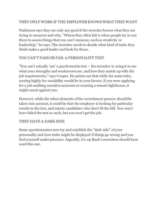 THEY ONLY WORK IF THE EMPLOYERKNOWS WHAT THEY WANT
Parkinson says they are only any good if the recruiter knows what they are
trying to measure and why. "Where they often fail is when people try to use
them to assess things that you can't measure, such as creativity or
leadership," he says. The recruiter needs to decide what kind of traits they
think make a good leader and look for those.
YOU CAN'T PASS OR FAIL A PERSONALITY TEST
"You can't actually 'ace' a psychometric test – the recruiter is using it to see
what your strengths and weaknesses are, and how they match up with the
job requirements," says Cooper. He points out that while for some roles,
scoring highly for sociability would be in your favour, if you were applying
for a job auditing sensitive accounts or running a remote lighthouse, it
might count against you.
However, while the otherelements of the recruitment process shouldbe
taken into account, it could be that the employer is looking for particular
results in the test, and rejects candidates who don't fit the bill. You won't
have failed the test as such, but you won't get the job.
THEY HAVE A DARK SIDE
Some questionnaires now try and establish the "dark side" of your
personality and how traits might be displayed if things go wrong and you
find yourself underpressure. Arguably, Co-op Bank's recruiters should have
used this one.
 