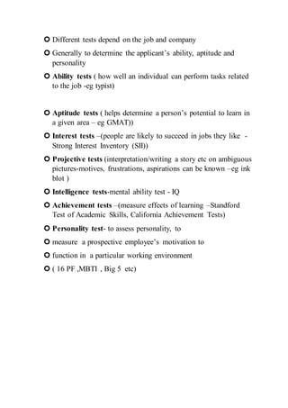  Different tests depend on the job and company
 Generally to determine the applicant’s ability, aptitude and
personality
 Ability tests ( how well an individual can perform tasks related
to the job -eg typist)
 Aptitude tests ( helps determine a person’s potential to learn in
a given area – eg GMAT))
 Interest tests –(people are likely to succeed in jobs they like -
Strong Interest Inventory (SII))
 Projective tests (interpretation/writing a story etc on ambiguous
pictures-motives, frustrations, aspirations can be known –eg ink
blot )
 Intelligence tests-mental ability test - IQ
 Achievement tests –(measure effects of learning –Standford
Test of Academic Skills, California Achievement Tests)
 Personality test- to assess personality, to
 measure a prospective employee’s motivation to
 function in a particular working environment
 ( 16 PF ,MBTI , Big 5 etc)
 
