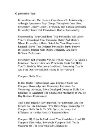  personality Test:
Personalities Are The Greatest Contributors To Individuality -
Although Appearance May Change Throughout Ones Lives,
Personality Usually Doesn't. Everybody Has Certain Identifiable
Personality Traits That Characterize His/Her Individuality.
Understanding Your Candidate's True Personality Will Allow
You To Understand Your Candidates Better And Identify
Whose Personality Is Better Suited For Your Requirement.
Research Shows That Different Personality Types Behave
Differently, Interact With Others Differently And Have
Different Preferences.
Personality Test Evaluates Various Typical Areas Of A Person’s
Individual Characteristics And Personality Traits And Helps
You To Find Out What Your Candidate's Personality Type Is
And Find Out How Suitable He/She Is For Your Job.
Computer Skills Tests:
In This Highly Technological Age, Computer Skills And
Computer Knowledge Are Undeniably Important. As
Technology Advances, More Developed Computer Skills Are
Required To Accelerate The Results And Production In Day To
Day Business Environment.
Thus It Has Become Very Important For Employers And HR
Persons To Hire Employees Who Have Ample Knowledge Of
Computer Skills So As To Offer Speed, Accuracy And
Efficiency In His/Her Areas Of Responsibilities.
Computer IQ Helps To Understand Your Candidate's Level Of
Computer Knowledge. Scorelogix Computer Skill Test Is
Measured On The Following Sub-Dimensions:
 