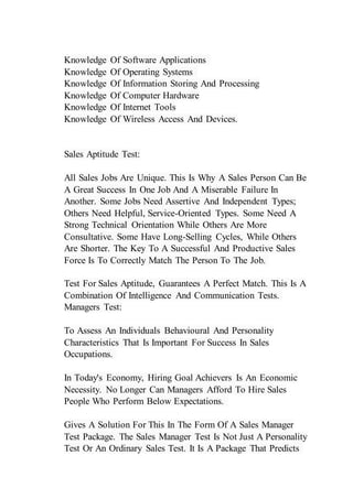 Knowledge Of Software Applications
Knowledge Of Operating Systems
Knowledge Of Information Storing And Processing
Knowledge Of Computer Hardware
Knowledge Of Internet Tools
Knowledge Of Wireless Access And Devices.
Sales Aptitude Test:
All Sales Jobs Are Unique. This Is Why A Sales Person Can Be
A Great Success In One Job And A Miserable Failure In
Another. Some Jobs Need Assertive And Independent Types;
Others Need Helpful, Service-Oriented Types. Some Need A
Strong Technical Orientation While Others Are More
Consultative. Some Have Long-Selling Cycles, While Others
Are Shorter. The Key To A Successful And Productive Sales
Force Is To Correctly Match The Person To The Job.
Test For Sales Aptitude, Guarantees A Perfect Match. This Is A
Combination Of Intelligence And Communication Tests.
Managers Test:
To Assess An Individuals Behavioural And Personality
Characteristics That Is Important For Success In Sales
Occupations.
In Today's Economy, Hiring Goal Achievers Is An Economic
Necessity. No Longer Can Managers Afford To Hire Sales
People Who Perform Below Expectations.
Gives A Solution For This In The Form Of A Sales Manager
Test Package. The Sales Manager Test Is Not Just A Personality
Test Or An Ordinary Sales Test. It Is A Package That Predicts
 