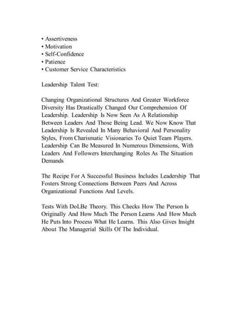• Assertiveness
• Motivation
• Self-Confidence
• Patience
• Customer Service Characteristics
Leadership Talent Test:
Changing Organizational Structures And Greater Workforce
Diversity Has Drastically Changed Our Comprehension Of
Leadership. Leadership Is Now Seen As A Relationship
Between Leaders And Those Being Lead. We Now Know That
Leadership Is Revealed In Many Behavioral And Personality
Styles, From Charismatic Visionaries To Quiet Team Players.
Leadership Can Be Measured In Numerous Dimensions, With
Leaders And Followers Interchanging Roles As The Situation
Demands
The Recipe For A Successful Business Includes Leadership That
Fosters Strong Connections Between Peers And Across
Organizational Functions And Levels.
Tests With DoLBe Theory. This Checks How The Person Is
Originally And How Much The Person Learns And How Much
He Puts Into Process What He Learns. This Also Gives Insight
About The Managerial Skills Of The Individual.
 