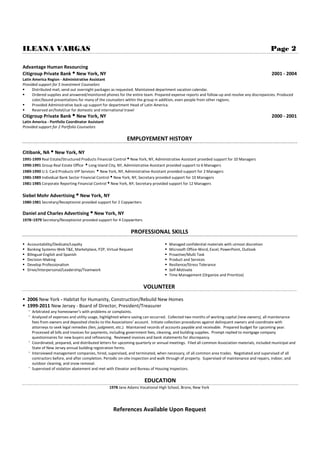 ILEANA VARGAS Page 2
Advantage Human Resourcing
Citigroup Private BankNew York, NY 2001 - 2004
Latin America Region - Administrative Assistant
Provided support for 5 Investment Counselors
 Distributed mail, send out overnight packages as requested. Maintained department vacation calendar.
 Ordered supplies and answered/monitored phones for the entire team. Prepared expense reports and follow-up and resolve any discrepancies. Produced
color/bound presentations for many of the counselors within the group in addition, even people from other regions.
 Provided Administrative back-up support for department Head of Latin America.
 Reserved air/hotel/car for domestic and international travel
Citigroup Private BankNew York, NY 2000 - 2001
Latin America - Portfolio Coordinator Assistant
Provided support for 2 Portfolio Counselors
EMPLOYEMENT HISTORY
Citibank, NANew York, NY
1991-1999 Real Estate/Structured Products Financial ControlNew York, NY, Administrative Assistant provided support for 10 Managers
1990-1991 Group Real Estate Office Long Island City, NY, Administrative Assistant provided support to 6 Managers
1989-1990 U.S. Card Products VIP Services New York, NY, Administrative Assistant provided support for 2 Managers
1985-1989 Individual Bank Sector Financial ControlNew York, NY, Secretary provided support for 10 Managers
1981-1985 Corporate Reporting Financial ControlNew York, NY, Secretary provided support for 12 Managers
Siebel Mohr AdvertisingNew York, NY
1980-1981 Secretary/Receptionist provided support for 2 Copywriters
Daniel and Charles AdvertisingNew York, NY
1978–1979 Secretary/Receptionist provided support for 4 Copywriters
PROFESSIONAL SKILLS
VOLUNTEER
 2006 New York - Habitat for Humanity, Construction/Rebuild New Homes
 1999-2011 New Jersey - Board of Director, President/Treasurer
Arbitrated any homeowner’s with problems or complaints.
Analyzed of expenses and utility usage, highlighted where saving can occurred. Collected two months of working capital (new owners), all maintenance
fees from owners and deposited checks to the Associations’ account. Initiate collection procedures against delinquent owners and coordinate with
attorneys to seek legal remedies (lien, judgment, etc.). Maintained records of accounts payable and receivable. Prepared budget for upcoming year.
Processed all bills and invoices for payments, including government fees, cleaning, and building supplies. Prompt replied to mortgage company
questionnaires for new buyers and refinancing. Reviewed invoices and bank statements for discrepancy.
Coordinated, prepared, and distributed letters for upcoming quarterly or annual meetings. Filed all common Association materials, included municipal and
State of New Jersey annual building registration forms.
Interviewed management companies, hired, supervised, and terminated, when necessary, of all common area trades. Negotiated and supervised of all
contractors before, and after completion. Periodic on-site inspection and walk through of property. Supervised of maintenance and repairs, indoor, and
outdoor cleaning, and snow removal.
Supervised of violation abatement and met with Elevator and Bureau of Housing Inspectors.
EDUCATION
1978 Jane Adams Vocational High School, Bronx, New York
References Available Upon Request
 Accountability/Dedicate/Loyalty
 Banking Systems-Web T&E, Marketplace, P2P, Virtual Request
 Bilingual-English and Spanish
 Decision-Making
 Develop Professionalism
 Drive/Interpersonal/Leadership/Teamwork
 Managed confidential materials with utmost discretion
 Microsoft Office-Word, Excel, PowerPoint, Outlook
 Proactive/Multi Task
 Product and Services
 Resilience/Stress Tolerance
 Self-Motivate
 Time Management (Organize and Prioritize)
 