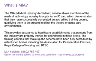 What is MIA?
The MIA (Medical Industry Accredited) service allows members of the
medical technology industry to apply for an ID card which demonstrates
that they have successfully completed an accredited training course,
qualifying them to be present in either the theatre or acute care
environments.
This provides assurance to healthcare establishments that persons from
the industry are properly trained for attendance in these areas. The
training courses that make up the scheme have been fully accredited by
established bodies including the Association for Perioperative Practice,
Royal College of Nursing and BTEC.
MIA helpline: 01892 752 407
Use of this card is subject to terms and conditions - see miaweb.co.uk/terms
 