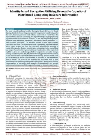 International Journal of Trend in Scientific Research and Development (IJTSRD)
Volume 4 Issue 6, September-October 2020 Available Online: www.ijtsrd.com e-ISSN: 2456 – 6470
@ IJTSRD | Unique Paper ID – IJTSRD35712 | Volume – 4 | Issue – 6 | September-October 2020 Page 1552
Identity based Encryption Utilizing Revocable Capacity of
Distributed Computing in Secure Information
Midhun Madhu1, Feon Jaison2
1Master of Computer Application, 2Assistant Professor,
1,2Jain Deemed-to-be University, Bangalore, Karnataka, India
ABSTRACT
The most versatile and ideal path for sharing the data is delivered by Cloud
figuring. Distributedcomputingconsequentlybringsnumerousadvantagesfor
the users. However, an issue exists when a user wants to redistribute the
important data in cloud. Essentially, it is imperative to put cryptographically
expanded admittance control on such data. In this way, empowering crypto
graphical crude is expected to fabricatea sensibledata sharingframework,i.e.,
Identity-based encryption. The entrance control in this Identity-based
encryption isn't fixed. For the safety purpose, a componentmustbeactualized
where a user is taken out from the framework when his/her approval is
ended. Subsequently, the user which is taken out can't get to the mutual data
any longer. Therefore, the regressive/forward unidentified of the ciphertext
ought to be given by a methodology which is recognized as revocable-storage
identity-based encryption(RS_IBE).Thismethodologyfamiliarizestheutilities
of user disavowal and ciphertextupdatesimultaneously. Also,westretcha fact
by fact assembly of RS-IBE, which affirms its unknown in the represented
security model. The practical and economically perception plan of data
distribution is proficient through this RS-IBE conspire which takes gigantic
compensations of operability and capability. Unquestionably, we stretch
implementation outcome of this suggested strategy to decide its opportunity.
KEYWORDS: Sharing Data, Storage Revocation, Key Exposure, CloudComputing,
RS_IBE
How to cite this paper: Midhun Madhu |
Feon Jaison "Identity based Encryption
Utilizing Revocable Capacity of
Distributed Computing in Secure
Information"
Published in
International Journal
of Trend in Scientific
Research and
Development(ijtsrd),
ISSN: 2456-6470,
Volume-4 | Issue-6,
October 2020, pp.1552-1555, URL:
www.ijtsrd.com/papers/ijtsrd35712.pdf
Copyright © 2020 by author(s) and
International Journal ofTrendinScientific
Research and Development Journal. This
is an Open Access article distributed
under the terms of
the Creative
CommonsAttribution
License (CC BY 4.0)
(http://creativecommons.org/licenses/by/4.0)
1. INTRODUCTION
Distributed computing is innovation that gives high
computational ability and high memory space easily.Itgives
users different managements irrespectiveofperiodandpart
across dissimilar phases. Distributed computing brings
extraordinary comfort for users. Cloud specialist
organizations offer flexible and proficient method to share
data over web which stretches dissimilarcompensationsyet
in addition defenseless against different security dangers
which is an essential worry of users. Cloud user may need to
redistributed the common data to cloud worker however it
contains significant or delicate data. Re-appropriateddata is
out control of users. Cloud workers can likewise become
casualty of assaults. In the most pessimistic scenario cloud
worker may uncover user’s data openly for illicit benefit. In
cloud sharing framework if user’s approval is deniedhe/she
should not, at this point have the option to get to data
recently shared to him/her. Though re-taking data to cloud,
clients ought to be control admittance to the data so just
accepted consumerscansharere-appropriateddata.Identity
based encryption (IBE) is access control conspire which
gives answer for all the previously mentioned issues.
Character based encryption additionally meets data
classification, forward unknown and in reverseunknown.In
this paper we will talk about past methods that has been
utilized for the implementationofcharacter-basedencoding.
To defeat the previously mentioned security dangers inpast
segment Identity-based encryption plan should meet after
security purposes.
Data Confidentiality
Unapproved users ought not be permitted to grow to the
plaintext of the shared data put absent in distributed
storage. Indeed, even Cloud specialist organization ought to
likewise be prevented from knowing the plaintext of mutual
data.
Backward Secrecy
In reverse mystery implies that, if user's unidentified key is
undermined or his/herapproval isterminated,he/sheought
not have the option to get to the plaintext of the accordingly
shared data that was before encoded under his/her
character.
Forward Secrecy
Advancing unknown suggests that, uncertainty user's
unknown key is weakened or support is lapsed,he/shemust
not take the choice to become the plaintext of common data
that remained newly become to by him/her. Above security
objectives ought to be vanquish in the Identity-based
encryption conspire.Weadditionallynotethatsomesecurity
issues like genuineness and accessibility of shared data are
similarly significant in the functional data sharing
framework.[1],[2],[3],[4],[5].
2. EXISTING SYSTEM
In 2008 Boldyreva presented an effective key updating
measure with paired tree data structure. Later Seo and
Emura expanded the concept proposed by Boldyreva and
IJTSRD35712
 