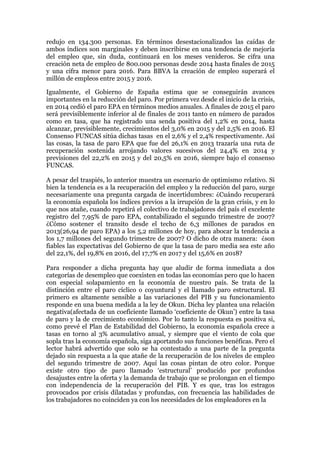 redujo en 134.300 personas. En términos desestacionalizados las caídas de
ambos índices son marginales y deben inscribirse en una tendencia de mejoría
del empleo que, sin duda, continuará en los meses venideros. Se cifra una
creación neta de empleo de 800.000 personas desde 2014 hasta finales de 2015
y una cifra menor para 2016. Para BBVA la creación de empleo superará el
millón de empleos entre 2015 y 2016.
Igualmente, el Gobierno de España estima que se conseguirán avances
importantes en la reducción del paro. Por primera vez desde el inicio de la crisis,
en 2014 cedió el paro EPA en términos medios anuales. A finales de 2015 el paro
será previsiblemente inferior al de finales de 2011 tanto en número de parados
como en tasa, que ha registrado una senda positiva del 1,2% en 2014, hasta
alcanzar, previsiblemente, crecimientos del 3,0% en 2015 y del 2,5% en 2016. El
Consenso FUNCAS sitúa dichas tasas en el 2,6% y el 2,4% respectivamente. Así
las cosas, la tasa de paro EPA que fue del 26,1% en 2013 trazaría una ruta de
recuperación sostenida arrojando valores sucesivos del 24,4% en 2014 y
previsiones del 22,2% en 2015 y del 20,5% en 2016, siempre bajo el consenso
FUNCAS.
A pesar del traspiés, lo anterior muestra un escenario de optimismo relativo. Si
bien la tendencia es a la recuperación del empleo y la reducción del paro, surge
necesariamente una pregunta cargada de incertidumbres: ¿Cuándo recuperará
la economía española los índices previos a la irrupción de la gran crisis, y en lo
que nos atañe, cuando repetirá el colectivo de trabajadores del país el excelente
registro del 7,95% de paro EPA, contabilizado el segundo trimestre de 2007?
¿Cómo sostener el transito desde el techo de 6,3 millones de parados en
2013(26,94 de paro EPA) a los 5,2 millones de hoy, para abocar la tendencia a
los 1,7 millones del segundo trimestre de 2007? O dicho de otra manera: ¿son
fiables las expectativas del Gobierno de que la tasa de paro media sea este año
del 22,1%, del 19,8% en 2016, del 17,7% en 2017 y del 15,6% en 2018?
Para responder a dicha pregunta hay que aludir de forma inmediata a dos
categorías de desempleo que coexisten en todas las economías pero que lo hacen
con especial solapamiento en la economía de nuestro país. Se trata de la
distinción entre el paro cíclico o coyuntural y el llamado paro estructural. El
primero es altamente sensible a las variaciones del PIB y su funcionamiento
responde en una buena medida a la ley de Okun. Dicha ley plantea una relación
negativa(afectada de un coeficiente llamado ‘coeficiente de Okun’) entre la tasa
de paro y la de crecimiento económico. Por lo tanto la respuesta es positiva si,
como prevé el Plan de Estabilidad del Gobierno, la economía española crece a
tasas en torno al 3% acumulativo anual, y siempre que el viento de cola que
sopla tras la economía española, siga aportando sus funciones benéficas. Pero el
lector habrá advertido que solo se ha contestado a una parte de la pregunta
dejado sin respuesta a la que atañe de la recuperación de los niveles de empleo
del segundo trimestre de 2007. Aquí las cosas pintan de otro color. Porque
existe otro tipo de paro llamado ‘estructural’ producido por profundos
desajustes entre la oferta y la demanda de trabajo que se prolongan en el tiempo
con independencia de la recuperación del PIB. Y es que, tras los estragos
provocados por crisis dilatadas y profundas, con frecuencia las habilidades de
los trabajadores no coinciden ya con los necesidades de los empleadores en la
 