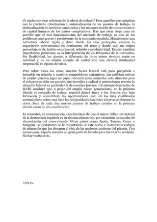 ¿Y cuales son esas reformas de la oferta de trabajo? Pues aquellas que compitan
con la creciente robotización y automatización de los puestos de trabajo, la
deslocalización de servicios banalizados y los mayores niveles de conocimiento y
de capital humano de los países competidores. Hay que estar ciego para no
percibir que el mal funcionamiento del mercado de trabajo es uno de los
problemas más graves y persistentes de la economía española. Mantenemos una
estructura laboral rígida y dual, donde los más protegidos asumen la
negociación convencional en detrimento del resto y donde solo un exiguo
porcentaje es de ámbito empresarial, referido a productividad. Existen también
importantes problemas en la interpretación de los tribunales de la normativa.
Sin flexibilidad, los ajustes, a diferencia de otros países siempre serán en
cantidad y no en salario además de contar con una elevada mortandad
empresarial en épocas de crisis.
Pero sobre todas las cosas, nuestra fuerza laboral está poco preparada e
instruida en relación a nuestros competidores extranjeros. Las políticas activas
de empleo pueden jugar un papel relevante para enmendar esta situación pero
el esfuerzo no debe ser grande, sino hercúleo y radical si pretendemos revertir la
situación laboral en particular la de nuestros jóvenes. Un informe demoledor de
ILVIE concluye que, a pesar del amplio relevo generacional, en la próxima
década el mercado de trabajo español dejará fuera a los jóvenes con baja
formación y concentrará las oportunidades solo en los más cualificados
acentuándose sobre esta base las desigualdades laborales observadas durante la
crisis. Siete de cada diez nuevos puestos de trabajo creados en la próxima
década serán de alta cualificación.
Es menester, en consecuencia, concienciarse de que el mayor déficit estructural
de la democracia española es su sistema educativo y por extensión los canales de
alimentación del conocimiento. Otros países como Japón, Taiwan, Corea o
Singapur se percataron de la importancia de este hecho e instauraron códigos
de educación que las elevaron al club de las naciones punteras del planeta. Con
escaso paro. España necesita un gran pacto de Estado para dar el salto adelante.
No hay vuelta atrás.
7.09.15.
 