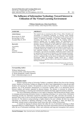 Journal of Education and Learning (EduLearn)
Vol.12, No.3, August 2018, pp. 553~559
ISSN: 2089-9823 DOI: 10.11591/edulearn.v12i3.5710  553
Journal homepage: http://journal.uad.ac.id/index.php/EduLearn
The Influence of Information Technology Toward Interest in
Utilization of The Virtual Learning Environment
Wildoms Sahusilawane, Lilian Sarah Hiariey
Universitas Terbuka, Ambon Regional Office, Indonesia
Article Info ABSTRACT
Article history:
Received Jan 25, 2018
Revised May 9, 2018
Accepted May 23, 2018
This research aims at examining the effect of Ease, Affect, Flexibility and
Accessibility of information technology on utilizing virtual learning
environment at Universitas Terbuka. The population of the research consists
students of Bidikmisi scholarship in Non Basic Education program of
Accounting that include of 145 respondents. The sampling method is
purposive sampling with 141 eligible samples. The questionnaires are
measured with Correlation and Multiple Regression analysis that covers
descriptive statistics, reliability test and validity test. Classical Assumption
Test which includes multcollinearity test is later conducted. Hypothesis
testing and discussion are presented at the end. Result of research with t test
or partially indicate that, variable of ease of use have positive relation and
have significant influence to interest of utilization of virtual learning
environment, t test result for accessibility variable have positive relation and
no significant effect to interest of utilization of virtual learning environment.
The result of the research on the affect variable has a positive relationship
and has a significant effect on the interest of utilizing the virtual learning
environment. While the flexibility variable shows have a negative
relationship and no significant effect on the interest of utilization of virtual
learning environment.
Keywords:
Accessibility
Affect
Ease
Flexibility
Interest in utilization
Copyright © 2018 Institute of Advanced Engineering and Science.
All rights reserved.
Corresponding Author:
Wildoms Sahusilawane,
Universitas Terbuka, Ambon Regional Office,
Jl. Wolter Monginsidi, Ambon, Indonesia.
Email: wildoms@ecampus.ut.ac.id
1. INTRODUCTION
Distance learning system at Universitas Terbuka is completely different from face-to-face learning
system. Students at Universitas Terbuka are obliged to be able to learn independently by using the provided
facilities and exposing the students’ full potentials to achieve the desirable goals. As a distance-education
platform, one of the prominent characterictics of Universitas Terbuka refers to an educational process
between students and teachers separated by physical distance. The distance is overcome by relying on
information technology as a learning and communication platform that helps support the distance education.
The role of information technology in every aspect of education, both formal and non formal, counts
on managing and processing information system via computing technology in its various forms. Information
technology provides any information required by education system fast, aptly, relevantly and acurately. It
generates faster work as well as relevant and accurate outputs in respect of data processing in organizational
activities [1]. The interest in using technology is highly related to the users’ attitudes. By their very nature,
individuals are interested in operating technology to their liking. According to Aaker and Myers [2],
individuals’ attitude toward a certain product clearly shows their like or dislike of the product.
A research by Sagung [3] analyzes factors that affect the use of information technology in Bank
Perkreditan Rakyat in Tabanan Regency. He finds that social factor and facilities positively and significantly
effect the use of information technology. Affect, task conformity and long-term consequence have positive
 