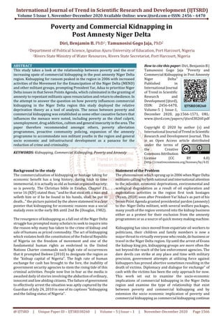 International Journal of Trend in Scientific Research and Development (IJTSRD)
Volume 5 Issue 1, November-December 2020 Available Online: www.ijtsrd.com e-ISSN: 2456 – 6470
@ IJTSRD | Unique Paper ID – IJTSRD38260 | Volume – 5 | Issue – 1 | November-December 2020 Page 1566
Poverty and Commercial Kidnapping in
Post Amnesty Niger Delta
Diri, Benjamin B. PhD1; Tamunosisi Gogo Jaja, PhD2
1Department of Political Science, Ignatius Ajuru University of Education, Port Harcourt, Nigeria
2Rivers State Ministry of Water Resources, Rivers State Secretariat, Port Harcourt, Nigeria
ABSTRACT
This study takes a look at the relationship between poverty and the ever
increasing spate of commercial kidnapping in the post amnesty Niger Delta
region. Kidnapping for ransom peaked in the region in 2006 with increased
activities of the Movement for the Emancipation of the Niger Delta (MEND)
and other militant groups, prompting President Yar, Adua to prioritize Niger
Delta issues in that Seven Points Agenda, which culminated in the granting of
amnesty to repentant militants upon renunciation and returntoobedience.In
the attempt to answer the question on how poverty influences commercial
kidnapping in the Niger Delta region this study deployed the relative
deprivation theory as a tool of analysis. The nexus between poverty and
commercial kidnapping was established as some other causative factors that
influences the menace were noted, including poverty as the chief culprit,
unemployment, drug addiction,,cultismandgeneralinsecurity inthearea.The
paper therefore recommended amongst others, poverty alleviation
programmes, proactive community policing, expansion of the amnesty
programme to accommodate non militant youths in the region and general
socio economic and infrastructural development as a panacea for the
reduction of crime and criminality.
KEYWORDS: Kidnapping, Commercial Kidnapping, Poverty and Amnesty
How to cite this paper: Diri, Benjamin B |
Tamunosisi Gogo Jaja "Poverty and
Commercial Kidnapping in Post Amnesty
Niger Delta"
Published in
International Journal
of Trend in Scientific
Research and
Development(ijtsrd),
ISSN: 2456-6470,
Volume-5 | Issue-1,
December 2020, pp.1566-1571, URL:
www.ijtsrd.com/papers/ijtsrd38260.pdf
Copyright © 2020 by author (s) and
International Journal ofTrendinScientific
Research and Development Journal. This
is an Open Access article distributed
under the terms of
the Creative
CommonsAttribution
License (CC BY 4.0)
(http://creativecommons.org/licenses/by/4.0)
Background to the study
The commercialization of kidnapping or hostage taking for
economic benefit has a long history, dating back to time
immemorial, it is actually as old as human organizedsociety;
so is poverty. The Christian bible in Exodus, Chapter 21,
verse 16 (KJV) stated thus; "and he that steal eth a man and
selleth him or if he be found in his hands, shall be put to
death..." the picture painted by the abovestatementis aclear
pointer that kidnapping for economic reasons was a social
malady even in the early 8th until 2nd Be (Douglas, 1982).
The resurgence of kidnapping as a fall out of the Niger Delta
struggle has prompted many scholars to seek to inquire into
the reason why many has taken to the crime of kidnap and
sale of humans as priced commodity. The act of kidnapping
which violates both the constitution of the Federal Republic
of Nigeria on the freedom of movement and one of the
fundamental human rights as enshrined in the United
Nations Charter commands such high rate of occurrences
that it prompted Ibekwe (2010) to designate the region as
the "kidnap capital of Nigeria". The high rate of human
exchange for cash has brought to the fore, the inability of
government security agencies to stem the rising tide of this
criminal activities. People now live in fear as the media is
awashed daily of stories involving the abductionofordinary,
innocent and law abiding citizens. The failureofgovernment
to effectively arrest the situation was aptly captured by the
Guardian of July 24, 2010 in one of its captions "kidnapping
and the failing status of Nigeria".
Statement of the Problem
The phenomenon which sprungupin2006whenNigerDelta
militants calling forbothnationalandinternational attention
to the injustice, economic deprivations, environmental and
ecological degradation as a result of oil exploration and
exploitation activities in the region first took hostages
(Nyam, 2010) soon after President Yar'Adua's as part of his
Seven Point Agenda granted presidential pardon (amnesty)
to the- Niger Delta militant, with several welfare packages,
many youth of the region ventured into the kidnap business
either as a protest for their exclusion from the amnesty
programmes or as a source of quick money makingmachine.
Kidnapping has since moved from expatriate oil workers to
politicians, their children and family members is now a
major threat to virtually everyone whoreside,dobusiness or
travel in the Niger Delta region. Up until the arrest of Evans
the kidnap king pin, kidnapping groups are more often the
not beyond the reach of the law enforcement agencies. The
dare devils can strike at any place and time with military
precision, government attempts at utilizing force against
kidnappers has proved abortive sometimes resulting in the
death of victims. Diplomacy and dialogue for exchange" of
cash with the victims has been the only approach for now.
This work set out to examine the socio-economic
implications of commercial kidnapping in the Niger Delta
region and examine the type of relationship that exist
between poverty and commercial kidnapping and by
extension the socio economic implication of poverty and
commercial kidnapping as commercial kidnapping continue
IJTSRD38260
 