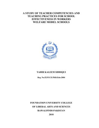 A STUDY OF TEACHER COMPETENCIES AND
       TEACHING PRACTICES FOR SCHOOL
          EFFECTIVENESS IN WORKERS
           WELFARE MODEL SCHOOLS




            TAHIR KALEEM SIDDIQUI

             Reg. No.52/FUCE/PhD.Edu-2004




 

        FOUNDATION UNIVERSITY COLLEGE
         OF LIBERAL ARTS AND SCIENCES
             RAWALPINDI-PAKISTAN
                        2010
 