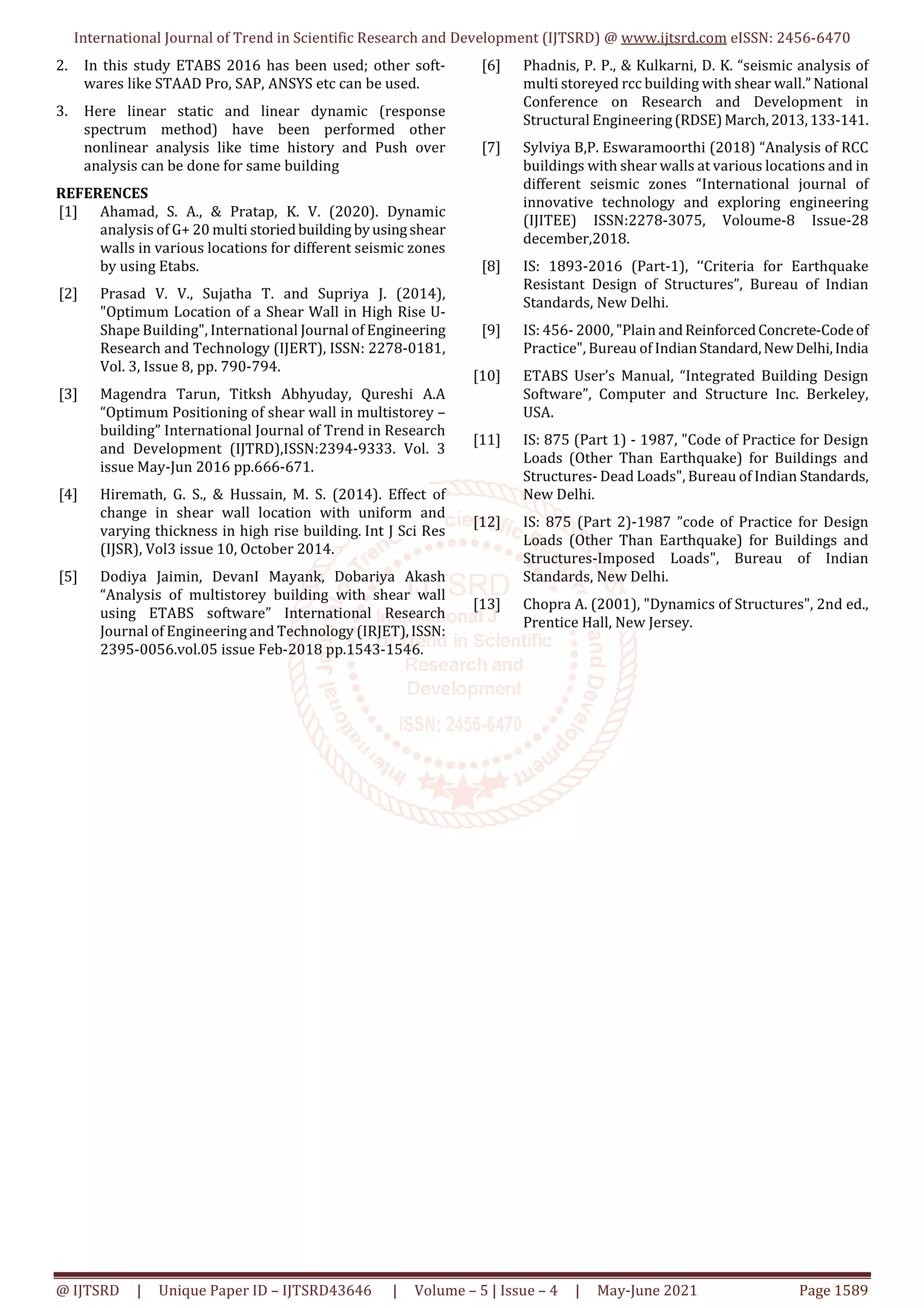 International Journal of Trend in Scientific Research and Development (IJTSRD) @ www.ijtsrd.com eISSN: 2456-6470
@ IJTSRD | Unique Paper ID – IJTSRD43646 | Volume – 5 | Issue – 4 | May-June 2021 Page 1589
2. In this study ETABS 2016 has been used; other soft-
wares like STAAD Pro, SAP, ANSYS etc can be used.
3. Here linear static and linear dynamic (response
spectrum method) have been performed other
nonlinear analysis like time history and Push over
analysis can be done for same building
REFERENCES
[1] Ahamad, S. A., & Pratap, K. V. (2020). Dynamic
analysis of G+ 20 multi storiedbuilding byusingshear
walls in various locations for different seismic zones
by using Etabs.
[2] Prasad V. V., Sujatha T. and Supriya J. (2014),
"Optimum Location of a Shear Wall in High Rise U-
Shape Building", International Journal of Engineering
Research and Technology (IJERT), ISSN: 2278-0181,
Vol. 3, Issue 8, pp. 790-794.
[3] Magendra Tarun, Titksh Abhyuday, Qureshi A.A
“Optimum Positioning of shear wall in multistorey –
building” International Journal of Trend in Research
and Development (IJTRD),ISSN:2394-9333. Vol. 3
issue May-Jun 2016 pp.666-671.
[4] Hiremath, G. S., & Hussain, M. S. (2014). Effect of
change in shear wall location with uniform and
varying thickness in high rise building. Int J Sci Res
(IJSR), Vol3 issue 10, October 2014.
[5] Dodiya Jaimin, DevanI Mayank, Dobariya Akash
“Analysis of multistorey building with shear wall
using ETABS software” International Research
Journal of Engineering and Technology (IRJET),ISSN:
2395-0056.vol.05 issue Feb-2018 pp.1543-1546.
[6] Phadnis, P. P., & Kulkarni, D. K. “seismic analysis of
multi storeyed rcc building with shear wall.” National
Conference on Research and Development in
Structural Engineering(RDSE)March,2013,133-141.
[7] Sylviya B,P. Eswaramoorthi (2018) “Analysis of RCC
buildings with shear walls at various locations and in
different seismic zones “International journal of
innovative technology and exploring engineering
(IJITEE) ISSN:2278-3075, Voloume-8 Issue-28
december,2018.
[8] IS: 1893-2016 (Part-1), ‘‘Criteria for Earthquake
Resistant Design of Structures”, Bureau of Indian
Standards, New Delhi.
[9] IS: 456- 2000, "Plain andReinforcedConcrete-Codeof
Practice", Bureau of IndianStandard,NewDelhi,India
[10] ETABS User’s Manual, “Integrated Building Design
Software”, Computer and Structure Inc. Berkeley,
USA.
[11] IS: 875 (Part 1) - 1987, "Code of Practice for Design
Loads (Other Than Earthquake) for Buildings and
Structures- Dead Loads", Bureau of Indian Standards,
New Delhi.
[12] IS: 875 (Part 2)-1987 ”code of Practice for Design
Loads (Other Than Earthquake) for Buildings and
Structures-Imposed Loads", Bureau of Indian
Standards, New Delhi.
[13] Chopra A. (2001), "Dynamics of Structures", 2nd ed.,
Prentice Hall, New Jersey.
 