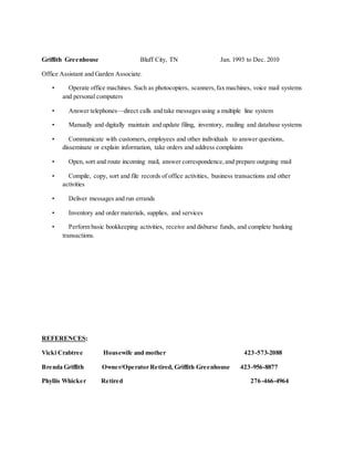 Griffith Greenhouse Bluff City, TN Jan. 1993 to Dec. 2010
Office Assistant and Garden Associate.
• Operate office machines. Such as photocopiers, scanners,fax machines, voice mail systems
and personal computers
• Answer telephones—direct calls and take messages using a multiple line system
• Manually and digitally maintain and update filing, inventory, mailing and database systems
• Communicate with customers, employees and other individuals to answer questions,
disseminate or explain information, take orders and address complaints
• Open, sort and route incoming mail, answer correspondence,and prepare outgoing mail
• Compile, copy, sort and file records of office activities, business transactions and other
activities
• Deliver messages and run errands
• Inventory and order materials, supplies, and services
• Perform basic bookkeeping activities, receive and disburse funds, and complete banking
transactions.
REFERENCES:
Vicki Crabtree Housewife and mother 423-573-2088
Brenda Griffith Owner/Operator Retired, Griffith Greenhouse 423-956-8877
Phyllis Whicker Retired 276-466-4964
 
