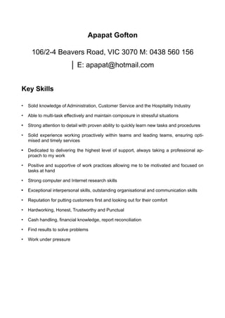 Apapat Gofton
106/2-4 Beavers Road, VIC 3070 M: 0438 560 156
│ E: apapat@hotmail.com
Key Skills
• Solid knowledge of Administration, Customer Service and the Hospitality Industry
• Able to multi-task effectively and maintain composure in stressful situations
• Strong attention to detail with proven ability to quickly learn new tasks and procedures
• Solid experience working proactively within teams and leading teams, ensuring opti-
mised and timely services
• Dedicated to delivering the highest level of support, always taking a professional ap-
proach to my work
• Positive and supportive of work practices allowing me to be motivated and focused on
tasks at hand
• Strong computer and Internet research skills
• Exceptional interpersonal skills, outstanding organisational and communication skills
• Reputation for putting customers first and looking out for their comfort
• Hardworking, Honest, Trustworthy and Punctual
• Cash handling, financial knowledge, report reconciliation
• Find results to solve problems
• Work under pressure
 