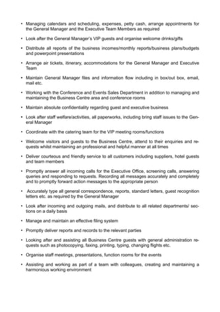 • Managing calendars and scheduling, expenses, petty cash, arrange appointments for
the General Manager and the Executive Team Members as required
• Look after the General Manager’s VIP guests and organise welcome drinks/gifts
• Distribute all reports of the business incomes/monthly reports/business plans/budgets
and powerpoint presentations
• Arrange air tickets, itinerary, accommodations for the General Manager and Executive
Team
• Maintain General Manager files and information flow including in box/out box, email,
mail etc.
• Working with the Conference and Events Sales Department in addition to managing and
maintaining the Business Centre area and conference rooms
• Maintain absolute confidentiality regarding guest and executive business
• Look after staff welfare/activities, all paperworks, including bring staff issues to the Gen-
eral Manager
• Coordinate with the catering team for the VIP meeting rooms/functions
• Welcome visitors and guests to the Business Centre, attend to their enquiries and re-
quests whilst maintaining an professional and helpful manner at all times
• Deliver courteous and friendly service to all customers including suppliers, hotel guests
and team members
• Promptly answer all incoming calls for the Executive Office, screening calls, answering
queries and responding to requests. Recording all messages accurately and completely
and to promptly forward action messages to the appropriate person
• Accurately type all general correspondence, reports, standard letters, guest recognition
letters etc. as required by the General Manager
• Look after incoming and outgoing mails, and distribute to all related departments/ sec-
tions on a daily basis
• Manage and maintain an effective filing system
• Promptly deliver reports and records to the relevant parties
• Looking after and assisting all Business Centre guests with general administration re-
quests such as photocopying, faxing, printing, typing, changing flights etc.
• Organise staff meetings, presentations, function rooms for the events
• Assisting and working as part of a team with colleagues, creating and maintaining a
harmonious working environment
 