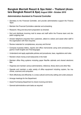 Bangkok Marriott Resort & Spa Hotel – Thailand (Anan-
tara Bangkok Resort & Spa) August 2004 - October 2010
Administration Assistant to Financial Controller
• Secretary to the Financial Controller, and provide administrative support the Finance
Team
• Maintain the Financial Controllers calendar and scheduling
• Research, filing and document preparation as directed.
• Sort and distribute incoming mail to areas and staff within the Finance team and dis-
patch outgoing mail
• Answer telephone enquiries from customers, attend to visitors and assist other staff in
the organisation with their enquiries
• Review materials for completeness, accuracy and format
• Compose business letters, reports and office memoranda using word processing pro-
grams in both English and Thai languages
• Understand and apply applicable policies and procedures, laws, regulations and rules
• Random check money at all restaurants in the hotel
• Maintain office filing systems including paper files/file cabinets and shared electronic
files
• Organise and maintain various administrative, reference, library items and other files
• Operate and maintain a wide variety of office equipment including copiers, fax ma-
chines, scanners and computers
• Work effectively and efficiently in a cross cultural community setting and under pressure
• Arrange meetings for the Department
• Assist Purchasing Department to check invoicing and items
• General administrative work tasks as required
 