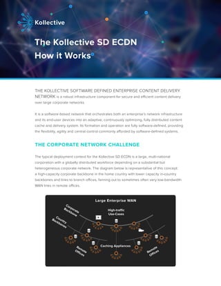 THE KOLLECTIVE SOFTWARE DEFINED ENTERPRISE CONTENT DELIVERY
NETWORK is a robust infrastructure component for secure and efficient content delivery
over large corporate networks.
It is a software-based network that orchestrates both an enterprise’s network infrastructure
and its end-user devices into an adaptive, continuously optimizing, fully distributed content
cache and delivery system. Its formation and operation are fully software-defined, providing
the flexibility, agility and central control commonly afforded by software-defined systems.
THE CORPORATE NETWORK CHALLENGE
The typical deployment context for the Kollective SD ECDN is a large, multi-national
corporation with a globally distributed workforce depending on a substantial but
heterogeneous corporate network. The diagram below is representative of this concept:
a high-capacity corporate backbone in the home country with lower capacity in-country
backbones and links to branch offices, fanning out to sometimes often very low-bandwidth
WAN links in remote offices.
The Kollective SD ECDN
How it Works
Large Enterprise WAN
Corporate
Backbone
Country
Backbones
RemoteOffices
Remote
Offices
Caching Appliances
High-traffic
Use-Cases
 