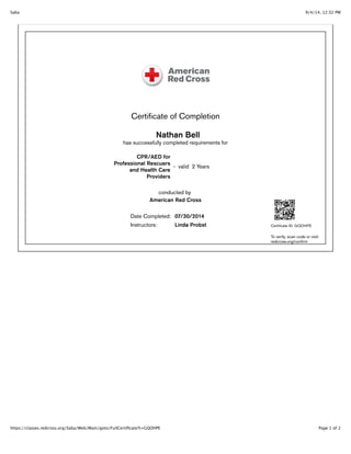 9/4/14, 12:32 PMSaba
Page 1 of 2https://classes.redcross.org/Saba/Web/Main/goto/FullCertiﬁcate?t=GQOHPE
Certiﬁcate of Completion
Nathan Bell
has successfully completed requirements for
CPR/AED for
Professional Rescuers
and Health Care
Providers
- valid 2 Years
conducted by
American Red Cross
Date Completed: 07/30/2014
Instructors: Linda Probst Certiﬁcate ID: GQOHPE
To verify, scan code or visit:
redcross.org/conﬁrm
 