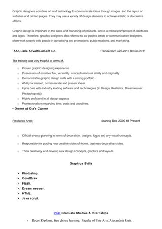 Graphic designers combine art and technology to communicate ideas through images and the layout of
websites and printed pages. They may use a variety of design elements to achieve artistic or decorative
effects.
Graphic design is important in the sales and marketing of products, and is a critical component of brochures
and logos. Therefore, graphic designers also referred to as graphic artists or communication designers,
often work closely with people in advertising and promotions, public relations, and marketing.
•Abo-Laila Advertisement Co. Trainee from Jan-2010 till Dec-2011
The training was very helpful in terms of,
o Proven graphic designing experience
o Possession of creative flair, versatility, conceptual/visual ability and originality
o Demonstrable graphic design skills with a strong portfolio
o Ability to interact, communicate and present ideas
o Up to date with industry leading software and technologies (In Design, Illustrator, Dreamweaver,
Photoshop etc)
o Highly proficient in all design aspects
o Professionalism regarding time, costs and deadlines.
• Owner at Ola’s Corner
Freelance Artist: Starting Dec-2009 till Present
o Official events planning in terms of decoration, designs, logos and any visual concepts.
o Responsible for placing new creative styles of home, business decorative styles.
o Think creatively and develop new design concepts, graphics and layouts
Graphics Skills
 Photoshop.
 CorelDraw.
 Flash.
 Dream weaver.
 HTML.
 Java script.
Post Graduate Studies & Internships
- Decor Diploma, free choice learning. Faculty of Fine Arts, Alexandria Univ.
 