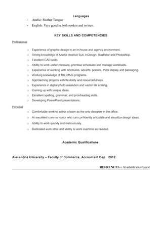 Languages
- Arabic: Mother Tongue
- English: Very good in both spoken and written.
KEY SKILLS AND COMPETENCIES
Professional
o Experience of graphic design in an in-house and agency environment.
o Strong knowledge of Adobe creative Suit, InDesign, Illustrator and Photoshop.
o Excellent CAD skills.
o Ability to work under pressure, prioritise schedules and manage workloads.
o Experience of working with brochures, adverts, posters, POS display and packaging.
o Working knowledge of MS Office programs.
o Approaching projects with flexibility and resourcefulness.
o Experience in digital photo resolution and vector file scaling.
o Coming up with unique ideas.
o Excellent spelling, grammar, and proofreading skills.
o Developing PowerPoint presentations.
Personal
o Comfortable working within a team as the only designer in the office.
o An excellent communicator who can confidently articulate and visualize design ideas.
o Ability to work quickly and meticulously.
o Dedicated work ethic and ability to work overtime as needed.
Academic Qualifications
Alexandria University – Faculty of Commerce, Accountant Dep. 2012.
REFRENCES – Available on request
 