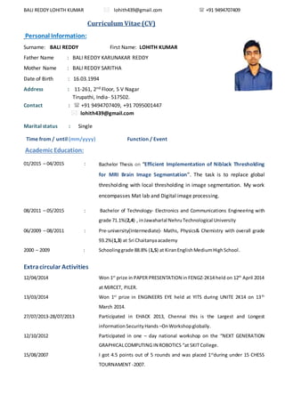 BALI REDDY LOHITH KUMAR  lohith439@gmail.com  +91 9494707409
Curriculum Vitae (CV)
Personal Information:
Surname: BALI REDDY First Name: LOHITH KUMAR
Father Name : BALI REDDY KARUNAKAR REDDY
Mother Name : BALI REDDY SARITHA
Date of Birth : 16.03.1994
Address : 11-261, 2nd Floor, S V Nagar
Tirupathi, India- 517502.
Contact :  +91 9494707409, +91 7095001447
 lohith439@gmail.com
Marital status : Single
Time from / until (mm/yyyy) Function / Event
Academic Education:
01/2015 – 04/2015 : Bachelor Thesis on “Efficient Implementation of Niblack Thresholding
for MRI Brain Image Segmentation”. The task is to replace global
thresholding with local thresholding in image segmentation. My work
encompasses Mat lab and Digital image processing.
08/2011 – 05/2015 : Bachelor of Technology- Electronics and Communications Engineering with
grade 71.1%(2,4) , inJawaharlal NehruTechnological University
06/2009 – 08/2011 : Pre-university(Intermediate)- Maths, Physics& Chemistry with overall grade
93.2%(1,3) at Sri Chaitanyaacademy
2000 – 2009 : Schoolinggrade 88.8% (1,5) at KiranEnglishMediumHighSchool.
Extracircular Activities
12/04/2014 Won 1st
prize in PAPER PRESENTATION in FENGZ-2K14 held on 12th
April 2014
at MJRCET, PILER.
13/03/2014 Won 1st
prize in ENGINEERS EYE held at YITS during UNITE 2K14 on 13th
March 2014.
27/07/2013-28/07/2013 Participated in EHACK 2013, Chennai this is the Largest and Longest
informationSecurityHands –OnWorkshopglobally.
12/10/2012 Participated in one – day national workshop on the “NEXT GENERATION
GRAPHICALCOMPUTING IN ROBOTICS “at SKIT College.
15/08/2007 I got 4.5 points out of 5 rounds and was placed 1st
during under 15 CHESS
TOURNAMENT -2007.
 
