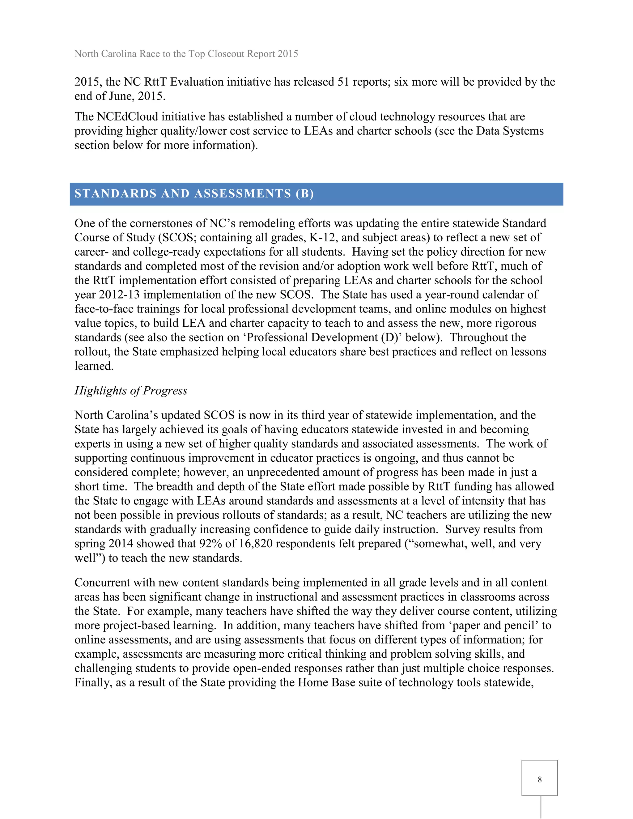 North Carolina Race to the Top Closeout Report 2015
8
2015, the NC RttT Evaluation initiative has released 51 reports; six more will be provided by the
end of June, 2015.
The NCEdCloud initiative has established a number of cloud technology resources that are
providing higher quality/lower cost service to LEAs and charter schools (see the Data Systems
section below for more information).
STANDARDS AND ASSESSMENTS (B)
One of the cornerstones of NC’s remodeling efforts was updating the entire statewide Standard
Course of Study (SCOS; containing all grades, K-12, and subject areas) to reflect a new set of
career- and college-ready expectations for all students. Having set the policy direction for new
standards and completed most of the revision and/or adoption work well before RttT, much of
the RttT implementation effort consisted of preparing LEAs and charter schools for the school
year 2012-13 implementation of the new SCOS. The State has used a year-round calendar of
face-to-face trainings for local professional development teams, and online modules on highest
value topics, to build LEA and charter capacity to teach to and assess the new, more rigorous
standards (see also the section on ‘Professional Development (D)’ below). Throughout the
rollout, the State emphasized helping local educators share best practices and reflect on lessons
learned.
Highlights of Progress
North Carolina’s updated SCOS is now in its third year of statewide implementation, and the
State has largely achieved its goals of having educators statewide invested in and becoming
experts in using a new set of higher quality standards and associated assessments. The work of
supporting continuous improvement in educator practices is ongoing, and thus cannot be
considered complete; however, an unprecedented amount of progress has been made in just a
short time. The breadth and depth of the State effort made possible by RttT funding has allowed
the State to engage with LEAs around standards and assessments at a level of intensity that has
not been possible in previous rollouts of standards; as a result, NC teachers are utilizing the new
standards with gradually increasing confidence to guide daily instruction. Survey results from
spring 2014 showed that 92% of 16,820 respondents felt prepared (“somewhat, well, and very
well”) to teach the new standards.
Concurrent with new content standards being implemented in all grade levels and in all content
areas has been significant change in instructional and assessment practices in classrooms across
the State. For example, many teachers have shifted the way they deliver course content, utilizing
more project-based learning. In addition, many teachers have shifted from ‘paper and pencil’ to
online assessments, and are using assessments that focus on different types of information; for
example, assessments are measuring more critical thinking and problem solving skills, and
challenging students to provide open-ended responses rather than just multiple choice responses.
Finally, as a result of the State providing the Home Base suite of technology tools statewide,
 