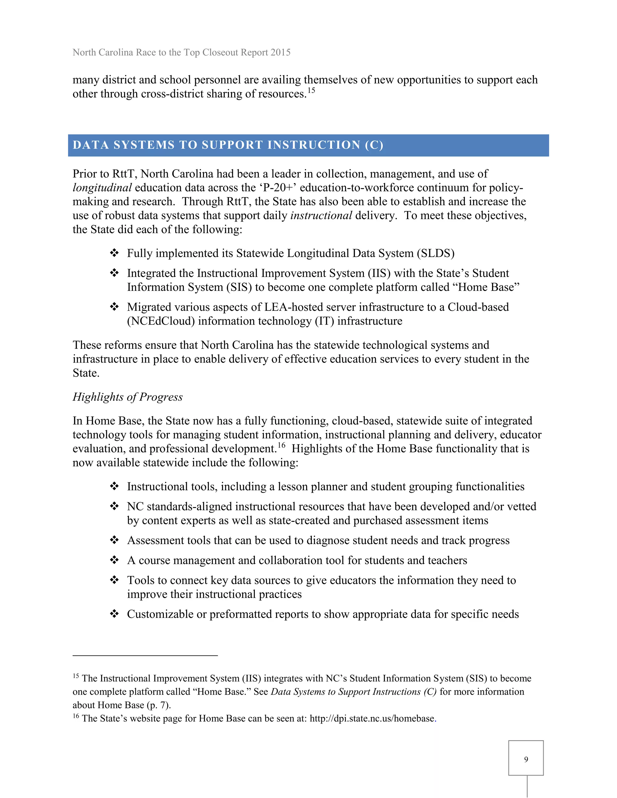 North Carolina Race to the Top Closeout Report 2015
9
many district and school personnel are availing themselves of new opportunities to support each
other through cross-district sharing of resources.15
DATA SYSTEMS TO SUPPORT INSTRUCTION (C)
Prior to RttT, North Carolina had been a leader in collection, management, and use of
longitudinal education data across the ‘P-20+’ education-to-workforce continuum for policy-
making and research. Through RttT, the State has also been able to establish and increase the
use of robust data systems that support daily instructional delivery. To meet these objectives,
the State did each of the following:
 Fully implemented its Statewide Longitudinal Data System (SLDS)
 Integrated the Instructional Improvement System (IIS) with the State’s Student
Information System (SIS) to become one complete platform called “Home Base”
 Migrated various aspects of LEA-hosted server infrastructure to a Cloud-based
(NCEdCloud) information technology (IT) infrastructure
These reforms ensure that North Carolina has the statewide technological systems and
infrastructure in place to enable delivery of effective education services to every student in the
State.
Highlights of Progress
In Home Base, the State now has a fully functioning, cloud-based, statewide suite of integrated
technology tools for managing student information, instructional planning and delivery, educator
evaluation, and professional development.16
Highlights of the Home Base functionality that is
now available statewide include the following:
 Instructional tools, including a lesson planner and student grouping functionalities
 NC standards-aligned instructional resources that have been developed and/or vetted
by content experts as well as state-created and purchased assessment items
 Assessment tools that can be used to diagnose student needs and track progress
 A course management and collaboration tool for students and teachers
 Tools to connect key data sources to give educators the information they need to
improve their instructional practices
 Customizable or preformatted reports to show appropriate data for specific needs
15
The Instructional Improvement System (IIS) integrates with NC’s Student Information System (SIS) to become
one complete platform called “Home Base.” See Data Systems to Support Instructions (C) for more information
about Home Base (p. 7).
16
The State’s website page for Home Base can be seen at: http://dpi.state.nc.us/homebase.
 