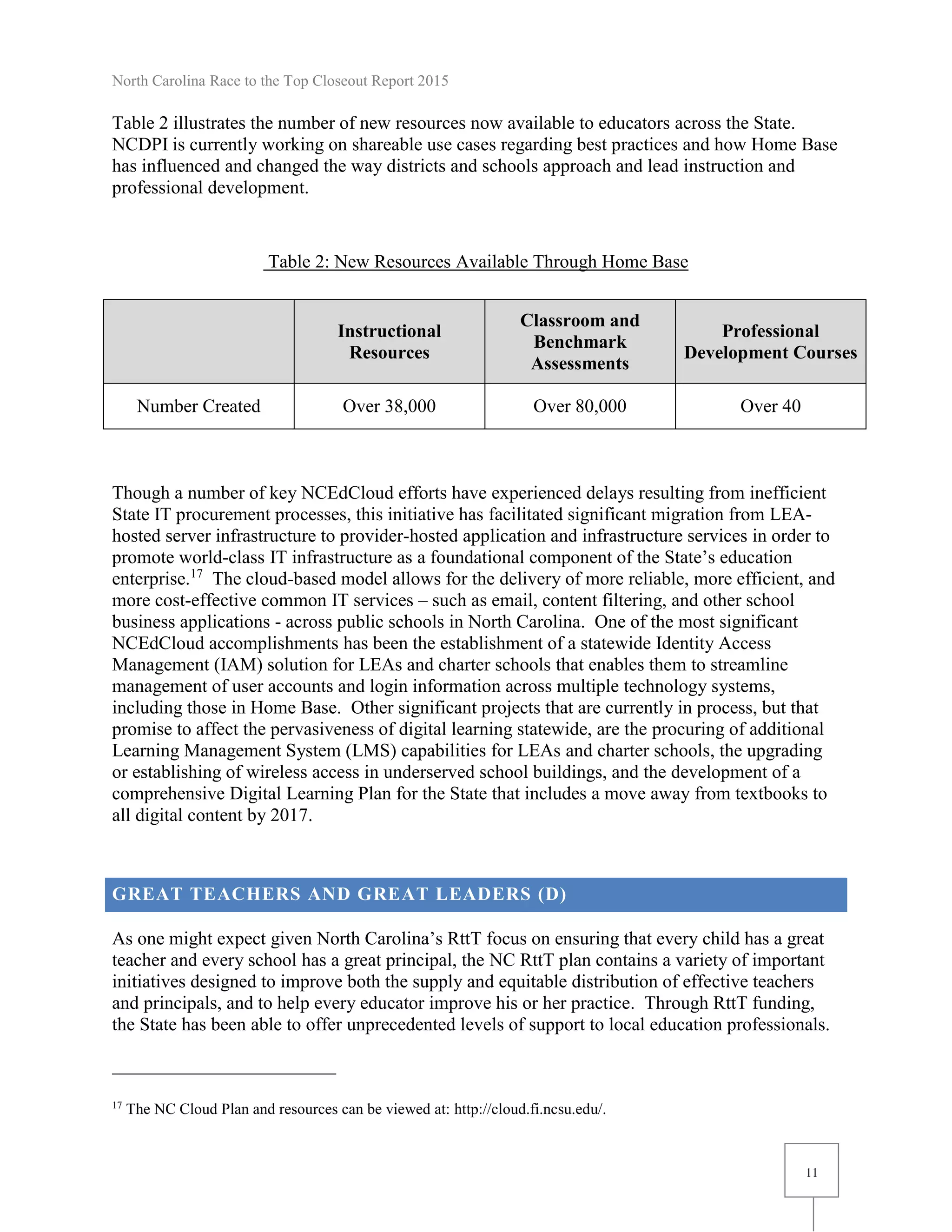 North Carolina Race to the Top Closeout Report 2015
11
Table 2 illustrates the number of new resources now available to educators across the State.
NCDPI is currently working on shareable use cases regarding best practices and how Home Base
has influenced and changed the way districts and schools approach and lead instruction and
professional development.
Table 2: New Resources Available Through Home Base
Though a number of key NCEdCloud efforts have experienced delays resulting from inefficient
State IT procurement processes, this initiative has facilitated significant migration from LEA-
hosted server infrastructure to provider-hosted application and infrastructure services in order to
promote world-class IT infrastructure as a foundational component of the State’s education
enterprise.17
The cloud-based model allows for the delivery of more reliable, more efficient, and
more cost-effective common IT services – such as email, content filtering, and other school
business applications - across public schools in North Carolina. One of the most significant
NCEdCloud accomplishments has been the establishment of a statewide Identity Access
Management (IAM) solution for LEAs and charter schools that enables them to streamline
management of user accounts and login information across multiple technology systems,
including those in Home Base. Other significant projects that are currently in process, but that
promise to affect the pervasiveness of digital learning statewide, are the procuring of additional
Learning Management System (LMS) capabilities for LEAs and charter schools, the upgrading
or establishing of wireless access in underserved school buildings, and the development of a
comprehensive Digital Learning Plan for the State that includes a move away from textbooks to
all digital content by 2017.
GREAT TEACHERS AND GREAT LEADERS (D)
As one might expect given North Carolina’s RttT focus on ensuring that every child has a great
teacher and every school has a great principal, the NC RttT plan contains a variety of important
initiatives designed to improve both the supply and equitable distribution of effective teachers
and principals, and to help every educator improve his or her practice. Through RttT funding,
the State has been able to offer unprecedented levels of support to local education professionals.
17
The NC Cloud Plan and resources can be viewed at: http://cloud.fi.ncsu.edu/.
Instructional
Resources
Classroom and
Benchmark
Assessments
Professional
Development Courses
Number Created Over 38,000 Over 80,000 Over 40
 